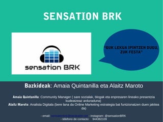 Bazkideak: Amaia Quintanilla eta Alaitz Maroto
Amaia Quintanilla: Community Manager ( sare sozialak, blogak eta enpresaren lineako presentzia
kudeatzeaz arduraduna)
Alaitz Maroto: Analista Digitala (bere lana da Online Marketing estrategia bat funtzionatzen duen jakitea
da)
- email: sensationbrk@barakaldo.net - instagram: @sensationBRK
- télefono de contacto: 944382109
SENSATION BRK
“GUK LEKUA IPINTZEN DUGU,
ZUK FESTA”
 