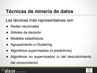 Las técnicas más representativas son
● Redes neuronales
● Árboles de decisión
● Modelos estadísticos
● Agrupamiento o Clustering
● Algoritmos supervisados (o predictivos)
● Algoritmos no supervisados (o del descubrimiento
del conocimiento)
Técnicas de minería de datos
 