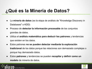 ● La minería de datos (es la etapa de análisis de "Knowledge Discovery in
Databases" o KDD)
● Proceso de detectar la información procesable de los conjuntos
grandes de datos.
● Utiliza el análisis matemático para deducir los patrones y tendencias
que existen en los datos.
● Estos patrones no se pueden detectar mediante la exploración
tradicional de los datos porque las relaciones son demasiado complejas o
porque hay demasiado datos.
● Estos patrones y tendencias se pueden recopilar y definir como un
modelo de minería de datos.
¿Qué es la Minería de Datos?
 