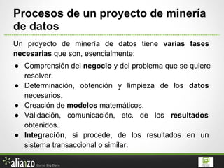 Un proyecto de minería de datos tiene varias fases
necesarias que son, esencialmente:
● Comprensión del negocio y del problema que se quiere
resolver.
● Determinación, obtención y limpieza de los datos
necesarios.
● Creación de modelos matemáticos.
● Validación, comunicación, etc. de los resultados
obtenidos.
● Integración, si procede, de los resultados en un
sistema transaccional o similar.
Procesos de un proyecto de minería
de datos
 