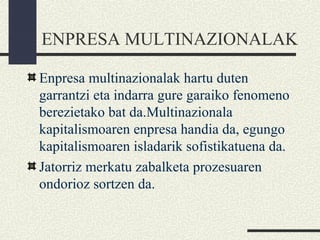 ENPRESA MULTINAZIONALAK
Enpresa multinazionalak hartu duten
garrantzi eta indarra gure garaiko fenomeno
berezietako bat da.Multinazionala
kapitalismoaren enpresa handia da, egungo
kapitalismoaren isladarik sofistikatuena da.
Jatorriz merkatu zabalketa prozesuaren
ondorioz sortzen da.
 