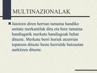 MULTINAZIONALAK
Jaiotzen diren herrian tamaina handiko
unitate merkantilak dira eta bere tamaina
handiagatik merkatu handiagoak behar
dituzte. Merkatu berri horiek atzerrian
topatzen dituzte beste herrialde batzuetan
aurkitzen dituzte.
 