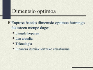 Dimentsio optimoa
Enpresa bateko dimentsio optimoa hurrengo
faktoreen menpe dago:
 Langile kopurua
 Lan araudia
 Teknologia
 Finantza iturriak lortzeko erraztasuna
 