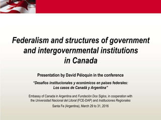 Federalism and structures of government
and intergovernmental institutions
in Canada
Presentation by David Péloquin in the conference
“Desafíos institucionales y económicos en países federales:
Los casos de Canadá y Argentina”
Embassy of Canada in Argentina and Fundación Dos Siglos, in cooperation with
the Universidad Nacional del Litoral (FCE-DAP) and Instituciones Regionales
Santa Fe (Argentina), March 29 to 31, 2016
 