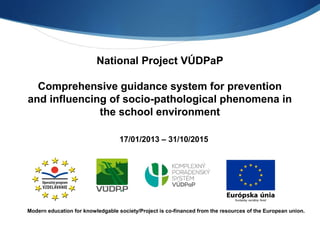 National Project VÚDPaP 
Comprehensive guidance system for prevention 
and influencing of socio-pathological phenomena in 
the school environment 
17/01/2013 – 31/10/2015 
Modern education for knowledgable society/Project is co-financed from the resources of the European union. 
 