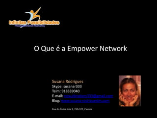 O Que é a Empower Network
Susana Rodrigues
Skype: susanar333
Telm: 918339040
E-mail: new.vibrations333@gmail.com
Blog: www.susana-rodrigueslm.com
Rua do Cobre lote 9, 250-322, Cascais
 