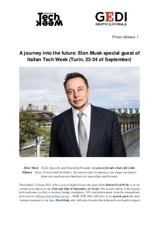 Press release 1
A journey into the future: Elon Musk special guest of
Italian Tech Week (Turin, 23-24 of September)
Elon Musk - Tesla, SpaceX, and Neuralink Founder- to join a fireside chat with John
Elkann - Exor, Ferrari and Stellantis- focused on how technology can shape our future,
from cars and neurotechnologies to spaceships and beyond.
Turin (Italy), 22 June 2021. After a year of digital events, the stage of the Italian Tech Week is set for
a brand new edition on the 23rd and 24th of September, in Turin. The second edition of the biggest
tech conference in Italy is inviting leading startuppers, VCs and professionals from the international
tech scene to Officine Grandi Riparazioni - OGR. ITW 2021 will have as its special guest the most
visionary engineer of our days, Elon Musk, who will join a fireside chat dedicated to tech and its impact
 