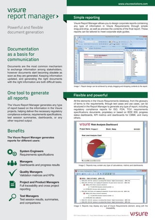 www.visuresolutions.com




                                                       Simple reporting
                                                       Visure Report Manager allows you to design corporate reports containing
                                                       any type of information in Visure Requirements through simple
Powerful and flexible                                  drag-and-drop, as well as preview the contents of the final report. These
document generation                                    reports can be tailored to meet corporate style guides.




Documentation
as a basis for
communication
Documents are the most common mechanism
to exchange information among stakeholders,
however documents start becoming obsolete as
soon as they are generated. Keeping information
updated, and generating the right documents
with the right information are both difficult tasks.
                                                       Image 1. Report design can be achieved by simply dragging-and-dropping contents to the report.



One tool to generate                                   Flexible and powerful
all reports                                            All the elements in the Visure Requirements database, from the glossary
                                                       of terms to the requirements, through test cases and use cases, can be
The Visure Report Manager generates any type
                                                       structured in the Report Manager to generate any type of report, including
of report based on the information in the Visure       regulatory compliance reports for ISO, FDA, TÜV; requirements
projects, helping deliver the necessary regulatory     specifications documents, proprietary or based on IEEE 830; progress
compliance evidence, requirements specifications,      status dashboards, KPI metrics and dashboards for CMMI, and many
test session summaries, dashboards, or any             others.
other required output.



Benefits
The Visure Report Manager generates
reports for different users:



           System Engineers
           Requirements specifications

           Managers
           Dashboards and progress results                     Image 2. Reports may contain any type of calculations, metrics and dashboards.


           Quality Managers
           Validation matrices and KPIs

           Project and Product Managers
           Full traceability and cross project
           reporting

           Test Managers
           Test session results, summaries,
           and comparisons
                                                       Image 3. Reports may display any type of Visure Requirements element, along with the
                                                                                           traceability.


                                                       2012 Visure Solutions, S.L. Visure Report Manager is a registered brand of Visure Solutions,S.L.
 