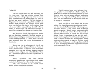 Preface III                                                           The Christian and some Israeli scholars whom I
                                                               met agree that Muhammad (pbuh) is the last prophet. The
       The first edition of the book was distributed in a      book attracted them to the numerous quotations of verses
very short time. There was pressing demand from                from the Bible, which, as a result led them ponder upon
readers, who were willing to pay any price for such a          the verses a one step further, Many of them are still in
book. The media, radio, TV and newspaper took notice of        touch with me, Insha Allah(God Willing) the results will
the book and gave it publicity. The LDS Institute of           be beyond my expectations.
Religion for the Mormons in Logan, Utah used this as a
reference book; historical and religious lessons were                  There has been a clear demand for the third
given from the book. The fruit of the first edition along      edition. The financial constraints have been the hurdles. I
with second edition appeared very favorable when a             was also in need of a Muslim brother to help me produce
number of people in the U.S and outside converted to           a Revised Version. To my fortune Allah the Greatest
Islam after reading the book. Thanks to Almighty Allah.        granted me another Pakistani brother, as also happened in
                                                               the case of the first edition Nazar Muhammad an
        For the second edition 5000 copies were printed        Engineer who was here on a visit, met me in Logan
and were distributed completely. The book has gone to          Islamic Center. He stated that he had seen this book. I
the individuals, to religious institutions, to churches and    invited him to my place. When I listened to his point of
to other teaching institutes. As a result of this I received   view, I was quiet fascinated. His encouraging talk and my
many invitations from the various denominations of             positive response paved the way for the third revised
Christianity.                                                  edition. Nazar Muhammad went through the entire book
                                                               to revise the language with some suggestions and spent
       During the Hajj or pilgrimage of 1993 I was             more than a month with me.
invited by the Muslim League (Rabitat el Aalam el
Islami) of Saudi Arabia for a lecture where most of the
attendants were from the different Muslim countries
including various religious and political leaders. There
was a tremendous appreciation of the subject matter of
the book.

        Saudi     Government      and      other   Muslim
governments showed their keen interest in the book’s
translation in Arabic and as well as in other languages.
        The wide circulation of the second edition
brought in many encouraging comments.

                                                         19    20
 
