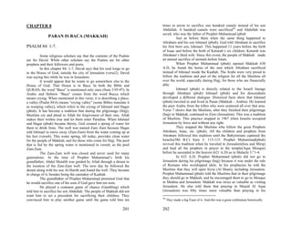 CHAPTER 8                                                                 times in arrow to sacrifice one hundred camels instead of his son
                                                                          Abdullah. A hundred camels were sacrificed30 and Abdullah was
                                                                          saved, who was the father of Prophet Muhammad (pbuh
              PARAN IS BACA (MAKKAH)                                                Just as before them when the same thing happened to
                                                                          Abraham and his son Ishmael (pbuh). God told Abraham to sacrifice
PSALM 84: 1-7.                                                            his first born son, Ishmael. This happened 13 years before the birth
                                                                          of Isaac and before the birth of Keturah’s six children. Keturah was
          Some religious scholars say that the contents of the Psalms     Abraham’s third wife. Since this event, the people of Makkah made
are for David. While other scholars say the Psalms are for other          an annual sacrifice of animals before Islam.
prophets and their followers and poets.                                             When Prophet Muhammad (pbuh) opened Makkah 630
          In this chapter 84: 1-7, David says that his soul longs to go   A.D, he found the horns of the ram which Abraham sacrificed
to the House of God, outside his city of Jerusalem (verse2). David        instead of Ishmael inside the Kaabah. The Arabs were very proud to
was saying this while he was in Jerusalem.                                follow the tradition and part of the religion for all the Muslims all
          It would appear that he wants to go somewhere else to the       over the world, especially during Hajj, for those who are financially
House of God. That House is in Baca. In both the Bible and                able.
QURAN, the word “Baca” is mentioned only once (Sura 3:95-97). In                    Ishmael (pbuh) is directly related to the Israeli lineage
Arabic and Hebrew “Baca” comes from the word Bucca which                  through Abraham (pbuh) Ishmael (pbuh) and his descendants
means crying. When mentioned in this verse, it is describing a place,     developed a different dialogue. Historical facts show that Ishmael
a valley (Psalm 84:6) means “crying valley” (some Bibles translate it     (pbuh) traveled to and lived in Paran (Makkah – Arabia). He learned
as weeping valley), which refers to the crying of Ishmael and Hagar       the pure Arabic from the tribes who were scattered all over that area.
(pbuh). It has become a tradition that during the pilgrimage (Hajj),      Verse 7 shows that the Muslims, after they finished their pilgrimage
Muslims cry and plead to Allah for forgiveness of their sins. Allah       (hajj) in Makkah, continued to Zion (Jerusalem). This was a tradition
makes their wishes true and let them enter Paradise. When Ishmael         of Muslims. This practice stopped in 1967 when Israelis occupied
and Hagar (pbuh) became thirsty, God created a spring of water for        Jerusalem by force and without any right.
them to drink from. The well was named Zam–Zam because Hagar                        They stopped the Muslims who follow the great Prophets
told Ishmael to move away (Zam-Zam) from the water coming up at           Abraham, Isaac, etc. (pbuh). All the children and prophets from
his feet (verse6). This water spring, till today, provides clean water    Abraham followed this tradition until the Babylonians captured the
for the people of Makkah, and for those who come for Hajj. The pool       Israelis(586 B.C) Sura 3: 113-115. Prophet Muhammad(pbuh)
that is fed by the spring water is mentioned in verse6, as the pool       revived this tradition when he traveled to Jerusalem(Isra and Miraj)
Zam-Zam.                                                                  and lead all the prophets in prayer in the temple(Aqsa Mosque)
          The Zam-Zam well was closed and never used for many             before he ascended to the heaven (621 A.D) as in Malachi 3:”1-4.
generations. At the time of Prophet Muhammad’s birth his                            In 632 A.D, Prophet Muhammad (pbuh) did not go to
grandfather, Abdul Mutalib was guided by Allah through a dream to         Jerusalem during his pilgrimage (hajj) because it was under the rule
the location of the Zam-Zam well. The next day he followed the            of Romans who worshipped idols. In his prophecies he told the
dream along with his son Al-Harith and found the well. They became        Muslims that they will open Syria (Al Sham), including Jerusalem.
in charge of it, besides being the caretaker of Kaabah.                   Prophet Muhammad (pbuh) told the Muslims that in their pilgrimage
          The grandfather of Prophet Muhammad promised God that           they should go to Makkah, and he encouraged them to go to Mosque
he would sacrifice one of his sons if God gave him ten sons.              in Medina and Jerusalem. Makkah was twice as valuable as visiting
          He played a common game of chance (Gambling) which              Jerusalem. He also told them that praying in Masjid Al Aqsa
told him to sacrifice his son Abdullah. The people of Makkah did not      (Jerusalem) was fifty times more valuable than praying in his
want him to set a precedent for sacrificing their children. They
                                                                          30
convinced him to play another game until the game told him ten                 They made a big Feast of it. And this was a great celebration historically.

                                                                  201     202
 
