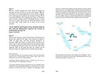 Sura 3                                                                       Solomon is related to the Makkans through Ishmael and Isaac (pbuh)
95. Say: "(Allah) speaketh the Truth: follow the religion of                 who are the sons of Abraham (pbuh). Solomon married the Queen of
                                                                             Sheba and the people of Sheba agreed and followed Solomon’s belief
Abraham, the sane in faith; he was not of the Pagans." 96. The               in God, to forsake their earlier practice of sun worship. As shown in
first House (of worship) appointed for men was that at Bakka:                this Bible map, Solomon would go to the pilgrimage in Makkah on
Full of blessing and of guidance for all kinds of beings: 97. In             his way to Sheba. Solomon controlled Sheba but never ruled Makkah
it are Signs Manifest; (for example), the Station of Abraham;                because he knew that Ishmael held a higher position than he did.
whoever enters it attains security; Pilgrimage thereto is a duty
men owe to Allah,- those who can afford the journey; but if
any deny faith, Allah stands not in need of any of His
creatures.

All the children and Prophets from Abraham followed
him until the Babylonians captured the Israelis as
mentioned in the Qur’an
Sura 3: 113-115

Sura 3
113. Not all of them are alike: Of the People of the Book are a
portion that stand (For the right): They rehearse the Signs of
Allah all night long, and they prostrate themselves in
adoration. 114. They believe in Allah and the Last Day; they
enjoin what is right, and forbid what is wrong; and they hasten
(in emulation) in (all) good works: They are in the ranks of the
righteous. 115. Of the good that they do, nothing will be
rejected of them; for Allah knoweth well those that do right.


Well of Zam-Zam
The spring that feeds this well started at Ishmael’s feet when Allah (God)   This map shows Paran being in the Arabian area of Makkah. This is
heard the cries of Ishmael (pbuh) and his mother, Hagar. Psalm 84 (6)        the land where Ishmael lived and where Muhammad (pbuh) was born
mentions this well in the city of Baca (Makkah).                             and lived according to Genesis 21: 21.

Traditionally Muslims pilgrimage (Hajj) to Makkah and then travel to
Jerusalem Psalm 84 (7), Pilgrimage to Jerusalem.

The prophet and King Solomon (Sulaiman), the son of Prophet David
wanted the areas surrounding Palestine to worship God as he did.
Solomon, as David did, went to Makkah for pilgrimage (Hajj).


                                                                     205     206
 