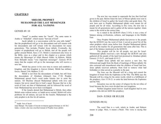 CHAPTER 9
                                                                                    The new law was meant to supersede the law that God had
                                                                          given in the past. Before Islam the laws of Moses (pbuh) were sent to
            SHILOH, PROPHET                                               the children of Israel to gather the Israeli tribes and guide them. The
       MUHAMMAD THE LAST MESSENGER                                        new laws sent to Prophet Muhammad (pbuh) were meant for all
            FOR ALL NATIONS                                               people and for all times. According to this verse, the new law is
                                                                          meant for all generations and to gather all the nations together. Islam
GENSIS 49: 10                                                             came to the world at the correct time.
                                                                                    As is stated in the QURAN (Sura 2:143), it was a time of
                                                                          balance among civilizations, cultures, and languages in the Middle
          “Israel” is another name for “Jacob”. The same name in          East.
Arabic is “Abdullah”, which means “Servant of God”.                                 Once Prophet Muhammad (pbuh) had proven to the people
          Jacob (pbuh) in a conversation with his sons tells Judah31      that the QURAN was the word of God, it served as proof for all the
that the prophethood will go to his descendants and will remain with      other prophets which came before him. Prophet Muhammad (pbuh)
his descendants and will remain with his descendants for many             served as the teacher for all generations that came after him. This is
generations. This includes Prophet Jesus (pbuh). Eventually, the          part of the balance mentioned in the QURAN.
scepter of prophethood will go to Shiloh, and all the people will                   This prophet will be for all people, not just for Israel.
gather around Shiloh, Sura 2:133. Shiloh is mentioned only twice in       Muhammad (pbuh) received a new through the QURAN and also
the Bible, once as a place and in this chapter as a person which          gathered all the people of the land God promised to Abraham (pbuh)
means the Messenger of Allah (Rassol Allah). In Hebrew, Shiloh            Genesis 15:19-21, and Isaiah 43:9-12.
from Shiluakh means “very important messenger”. Genesis 49:10                       Prophet Jesus (pbuh) did not receive a new law, but
states that the scepter will go to the messenger who will receive a       followed and taught from the Book of teachings of Moses (pbuh). He
new law.                                                                  also corrected and remembered what the children of Israel had lost.
          Shiloh has power in his own time to renew and establish a       Jesus (pbuh) received authority from God to remove what had
kingdom, and this kingdom is forever (Islam). Shiloh has military         forbidden or what served as a penalty in the past.
forces, Daniel 2:44, Mathew 21:43.                                                  The Jews say the Messiah will be a king and extend the
          Shiloh is not from the descendants of Judah, but still from     kingdom of Israel from the Euphrates to the Nile. The Bible says the
the descendants of Abraham (Ishmael) Gen 17:20. Prophet                   Messiah will be a king for the entire world, which is a fulfillment of
Muhammad spread God’s word under Islamic law to unite the                 the prophecy, Gen 15:18-21, to unite the land between the Euphrates
nations. All Muslims obeyed Muhammad (pbuh) with love and                 and the Nile.
respect, but never raised him to God’s equal. Because Qur’an is the                 Jerusalem was not the center of religion for the ten tribes of
word of God, not that of Muhammad, and he followed the word of            Israel because the Jews were divided into two kingdoms.
God. Muhammad has never been worshipped.                                            Neither kingdom lasted forever. Each kingdom had its own
          If the Israelis denied that Muhammad is Shiloh, then either     prophets who did not fulfill this prophecy.
Shiloh came without notice, or Judah never existed. Shiloh will solve
problems for all nations, not just for the Israelis. Muhammad is the
only prophet to do this for all nations.                                           DAN- JUDGE OR RULER

31                                                                        GENESIS 49(16)
   Judah: Son of Jacob
Juda Makapi: The leader of Jewish revolution against Romans in 165 B.C.
Judas: a traitor; also was crucified instead of Prophet Jesus (pbuh).             The word Dan is a verb, which in Arabic and Hebrew
                                                                          means to judge. Here, it means a Ruler. This verse is saying that

                                                                    207   208
 