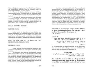 Shiloh will judge his people as one of the tribes of Israel. This shows             God raised Jesus the messiah from the Pharisees, and when
that Shiloh’s people will not be from the children of Israel. The         they rejected him, the Sadducees automatically felt no obligation to
people of Israel had been sent many prophets.                             him. And that’s why John the Baptist described them as vipers, as in
          This was the first time that the descendants of Ishmael         Matthew 3:7. They also knew of the promise that God had made to
(pbuh) had been honored by a prophet, who was Muhammad (pbuh).            Abraham. Having understood this principle, the children of Israel
          This Ruler judged his people like any prophet or king from      (Levi) left their lush Palestine and immigrated to the barren desert of
the Israel.                                                               Madinah, there to await the coming of Prophet Muhammad, as
          If we knew that Shiloh or ruler is outside from the children    mentioned in Gen. 49:10 and in Isaiah 21: 13-17. They did not want
of Israel according to this verse, then it can not be outside from        to lose their last chance, the last messenger for all nations, and they
children of Ishmael because he was already blessed, Gen 17:20. His        hurried to follow and support him (Muhammad), but they still hoped
children will always be Princes. Then the Prince of the world in the      God would raise this prophet from them. The people of madinah
Islamic Nation, (Dan or Shiloh) will be Prophet Muhammad.                 readily accepted Prophet Muhammad (pbuh) and Islam because the
                                                                          children of Israel had told them of Muhammad’s prophethood.
ISRAEL BECOMES WICKED

EZEKIEL 21 (30)                                                           Shiloh will be for all people, not just for the children
                                                                          of Israel. Muhammad received (the Qur’an) a new
        Ezekiel says to the descendants of Israel, that they have         law from God, to gather the people as in
become wicked and so the prophethood (scepter) will go away from          Gen 15: 19-21.
them. The line of prophethood will go out from Israel. The promise
made by God to Abraham (pbuh) was fulfilled when Muhammad
(pbuh) became the prophet of God who was a descendent of Ishmael.         Genesis 49
                                                                              ‫י לֹא-ָסוּר שׁ ֶט ִיהוּ ָה, וּ ְחֹ ֵק מ ֵין‬
                                                                                ‫ֵ ב מ ד מ ק ִבּ‬                ‫י‬
GIVE THE NEW LAW TO THE RIGHTFUL ONE,
PROPHET MUHAMMAD (PBUH)                                                            ‫רְ ָיו, ַד ִי-ָבֹא שׁילֹה, ְלוֹ ִקּ ַת‬
                                                                                    ‫ו יְה‬          ִ     ‫ַ גל ע כּ י‬
EZHEKIEL 21 (32)
                                                                                                                . ‫ע ִים‬
                                                                                                                    ‫ַמּ‬
                                                                          10 The sceptre shall not depart from Judah, nor the ruler's staff
          Ezekiel says that after the ruining (the passing) of many       from between his feet, as long as men come to Shiloh; and
generations, the prophethood will go to a person who has the right to     unto him shall the obedience of the peoples be.
it (Shiloh).
          The children of Israel knew that the prophethood would be                                (10) 49 ‫اﻟﺘﻜﻮﻳﻦ‬
taken away from them when the last Prophet (Messiah) from their            ‫01( ﻻ ﻳﺰول ﻗﻀﻴﺐ ﻣﻦ ﻳﻬﻮذا وﻣﺸﺘﺮع ﻣﻦ ﺑﻴﻦ رﺟﻠﻴﻪ ﺣﺘﻰ ﻳﺄﺗﻲ ﺷﻴﻠﻮﻩ‬
line was sent to them. And when his time came and they knew his
                                                                                                          .‫)ﺷﻴﻠﻮن( وﻟﻪ ﻳﻜﻮن ﺧﻀﻮع ﺷﻌﻮب‬
time had arrived, they didn’t know his name, only that he was called
the Messiah. The children of Israel didn’t recognize him and were
confused of who he was. Therefore, they were not on the best of           The word Dan means a Ruler or a Judge and that
terms with him. At that time the Israeli society was corrupted and        Shiloh will judge his people as one of the tribes of
divided into two groups; the Pharisees and Sadducees.                     Israel. That means Shiloh’s people will not be from

                                                                  209     210
 