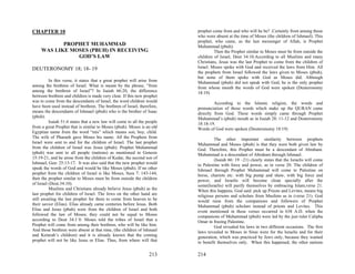 CHAPTER 10                                                                prophet come from and who will he be? .Certainly from among those
                                                                          who were absent at the time of Moses (the children of Ishmael). This
                                                                          prophet, who came, as the last messenger of Allah, is Prophet
            PROPHET MUHAMMAD                                              Muhammad (pbuh).
     WAS LIKE MOSES (PBUH) IN RECEIVING                                            Then the Prophet similar to Moses must be from outside the
                GOD’S LAW                                                 children of Israel, Deut 34:10.According to all Muslims and many
                                                                          Christians, Jesus was the last Prophet to come from the children of
DEUTERONOMY 18; 18- 19                                                    Israel. Moses spoke with God and received the laws from Him. All
                                                                          the prophets from Israel followed the laws given to Moses (pbuh),
                                                                          but none of them spoke with God as Moses did. Although
          In this verse, it states that a great prophet will arise from   Muhammad (pbuh) did not speak with God, he is the only prophet
among the brethren of Israel. What is meant by the phrase, “from          from whose mouth the words of God were spoken (Deuteronomy
among the brethren of Israel”? In Isaiah 66:20, the difference            18:19)
between brethren and children is made very clear. If this new prophet
was to come from the descendants of Israel, the word children would                According to the Islamic religion, the words and
have been used instead of brethren. The brethren of Israel, therefore,    pronunciation of those words which make up the QURAN came
means the descendants of Ishmael (pbuh) who is the brother of Isaac       directly from God. These words simply came through Prophet
(pbuh).                                                                   Muhammad’s (pbuh) mouth as in Isaiah 28: 11-12 and Deuteronomy
          Isaiah 51:4 states that a new law will come to all the people   18:18-19.
from a great Prophet that is similar to Moses (pbuh). Moses is an old     Words of God were spoken (Deuteronomy 18:19)
Egyptian name from the word “mis” which means son, boy, child.
The wife of Pharaoh gave Moses his name. All the Prophets from                     The other important similarity between prophets
Israel were sent to and for the children of Israel. The last prophet      Muhammad and Moses (pbuh) is that they were both given law by
from the children of Israel was Jesus (pbuh). Prophet Muhammad            God. Therefore, this Prophet must be a descendant of Abraham.
(pbuh) was sent to all people (nations) as mentioned in Genesis           Muhammad is a descendant of Abraham through Ishmael.
15:19-21, and he arose from the children of Kedar, the second son of               (Isaiah 66: 19 –21) clearly states that the Israelis will come
Ishmael, Gen: 25:13-17. It was also said that the new prophet would       to Palestine with force and power, as in verse 20. The children of
speak the words of God and would be like Moses (pbuh). If no other        Ishmael through Prophet Muhammad will come to Palestine on
prophet from the children of Israel is like Moses, Sura 7: 143-144,       horse, chariots etc. with big pump and shaw, with big force and
then the prophet similar to Moses must be from outside the children       power, and Israelis will become clean specially after the
of Israel (Deut.34:10).                                                   some(Israelis) will purify themselves by embracing Islam,verse 21.
          Muslims and Christians already believe Jesus (pbuh) as the      When this happens, God said: pick up Priests and Levites, means big
last prophet for children of Israel. The Jews on the other hand are       religious persons and scholars from Muslims as in (verse 21). God
still awaiting the last prophet for them to come from heaven to be        would raise from the companions and followers of Prophet
their savior (Elias). Elias already came centuries before Jesus. Both     Muhammad (pbuh) scholars instead of priests and Levites. This
Elias and Jesus (pbuh) were from the children of Israel and both          event mentioned in these verses occurred in 638 A.D. when the
followed the law of Moses; they could not be equal to Moses               companions of Muhammad (pbuh) were led by the just ruler Calipha
according to Deut 34:1`0. Moses told the tribes of Israel that a          Omar in freeing Palestine.
Prophet will come from among their brethren, who will be like him.                 God revealed his laws in two different occasions. The first
And those brethren were absent at that time, (the children of Ishmael     laws revealed to Moses in Sinai were for the Israelis and for their
and Keturah’s children) and it is already known that the coming           generation, which was practiced by Jews only, because they wanted
prophet will not be like Jesus or Elias. Thus, from where will that       to benefit themselves only. When this happened, the other nations

                                                                  213     214
 
