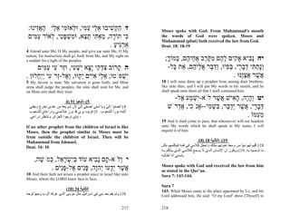 :‫ד ה ְשׁיבוּ א ַי ע ִי, וּ ְאוּ ִי א ַי האִינוּ‬
     ‫ַק ִ ֵל ַמּ ל מּ ֵל ַ ֲז‬                                        Moses spoke with God. From Muhammad's mouth
 ‫ִי תוֹ ָה, מא ִי ת ֵא, וּ ִשׁפּ ִי, ְאוֹר ע ִים‬
    ‫ַמּ‬    ‫כּ ר ֵ ִ תּ ֵ צ מ ְ ָט ל‬                                   the words of God were spoken. Moses and
                                                                   Muhammad (pbut) both received the law from God.
                                     . ‫אַרִיע‬
                                       ַ ‫ְגּ‬                        Deut. 18: 18-19
4 Attend unto Me, O My people, and give ear unto Me, O My
nation; for instruction shall go forth from Me, and My right on
a sudden for a light of the peoples.                                 ;‫יח ָ ִיא אָ ִים ל ֶם מקּ ֶב א ֵי ֶם, ָמוֹך‬
                                                                      ָ ‫נב ק ָ ה ִ ֶ ר ֲ ח ה כּ‬
     ‫ה ָרוֹב צד ִי ָָא ִשׁ ִי, וְּרֹ ַי ע ִים‬
        ‫ִ ְ ק יצ י ְ ע ז ע ַ מּ‬            ‫ק‬                           -‫ְָת ִי דב ַי, בּ ִיו, ְד ֶר א ֵי ֶם, ֵת ָל‬
                                                                        ‫ונ ַ תּ ְ ָ ר ְ פ ו ִ בּ ֲ ל ה א כּ‬
. ‫ִשׁפֹּטוּ; א ַי אִים ְ ַוּוּ, ְ ֶל-ְרֹ ִי ְַ ֵלוּן‬
     ‫ֵ ל ִ יּ יק וא ז ע ייח‬                  ְ‫י‬                                                    . ‫אשׁר אצֶנּוּ‬
                                                                                                      ‫ֲ ֶ ֲ ַוּ‬
5 My favour is near, My salvation is gone forth, and Mine          18 I will raise them up a prophet from among their brethren,
arms shall judge the peoples; the isles shall wait for Me, and     like unto thee; and I will put My words in his mouth, and he
on Mine arm shall they trust.                                      shall speak unto them all that I shall command him.

                         4) 51 ‫5(–أﺷﻌﻴﺎ‬
                                                                         -‫יט ְהָה, ה ִישׁ ֲשׁר לֹא-ִשׁ ַע ֶל‬
                                                                           ‫יְמ א‬            ֶ ‫וָי ָא א‬
 ‫4( اﻧﺼﺘﻮا إﻟﻲ وﻳﺎ أﻣﺘﻲ إﺻﻐﻲ إﻟﻲ ﻷن ﺷﺮﻳﻌﺔ ﻣﻦ ﻋﻨﺪي ﺗﺨﺮج وﺣﻘ ﻲ‬
                                 ّ             ّ                       ‫דּב ַי, ֲשׁר ְד ֵר, ִשׁ ִי--אָנֹ ִי, א ְרֹשׁ‬
                                                                          ‫כ ֶד‬          ‫ְ ָ ר א ֶ יַבּ בּ ְ מ‬
 ‫أﺛﺒﺘﻪ ﻧﻮرا ﻟﻠﺸﻌﻮب. 5( ﻗﺮﻳﺐ ﺑﺮي ﻗﺪ ﺑﺮز ﺧﻼﺻﻲ وذراﻋﺎي ﻟﻠﺸ ﻌﻮب‬
                                                    ً
 .‫، إﻳﺎي ﺗﺮﺟﻮا اﻟﺠﺰاﺋﺮ وﺗﻨﺘﻈﺮ ذراﻋﻲ‬                                                                    . ‫מ ִמּוֹ‬
                                                                                                           ‫ֵע‬
                                                                   19 And it shall come to pass, that whosoever will not hearken
If no other prophet from the children of Israel is like            unto My words which he shall speak in My name, I will
Moses, then the prophet similar to Moses must be                   require it of him.
from outside the children of Israel. Then will be
Muhammad from Ishmael.                                                                        18) 18 ‫91(–اﻟﺘﺜﻨﻴﺔ‬
Deut. 34: 10                                                       ‫81( أﻗﻴﻢ ﻟﻬﻢ ﻧﺒﻴﺎ ﻣﻦ وﺳﻂ اﺧﻮﺗﻬﻢ ﻣﺜﻠﻚ واﺟﻌﻞ آﻼﻣﻲ ﻓﻲ ﻓﻤﻪ ﻓ ﻴﻜﻠﻤﻬﻢ ﺑﻜ ﻞ‬
                                                                                                                           ً
                                                                   ‫ﻣﺎ أوﺻﻴﻪ ﺑﻪ. 91( وﻳﻜﻮن أن اﻹﻧﺴﺎن اﻟ ﺬي ﻻ ﻳﺴ ﻤﻊ ﻟﻜﻼﻣ ﻲ اﻟ ﺬي ﻳ ﺘﻜﻠﻢ ﺑ ﻪ‬
                                                                   ‫ﺑﺎﺳﻤﻲ أﻧﺎ أﻃﺎﻟﺒﻪ‬
     ,‫י ְלֹא- ָם ָ ִיא עוֹד בִּשׂר ֵל, ְמֹשׁה‬
       ֶ ‫ְי ְ ָא כּ‬         ‫ק נב‬       ‫ו‬
                                                                   Moses spoke with God and received the law from him
          . ‫ֲשׁר ְָעוֹ ְהָה, פִּים ֶל-פִּים‬
              ‫א ֶ יד י ו ָ נ א ָ נ‬                                 as stated in the Qur’an.
10 And there hath not arisen a prophet since in Israel like unto   Sura 7: 143-144.
Moses, whom the LORD knew face to face;
                                                                   Sura 7
                         (10) 34 ‫اﻟﺘﺜﻨﻴﺔ‬                           143. When Moses came to the place appointed by Us, and his
‫01( وﻟﻢ ﻳﻘﻢ ﺑﻌﺪ ﻧﺒﻲ ﻓﻲ إﺳﺮاﺋﻴﻞ ﻣﺜﻞ ﻣﻮﺳﻰ اﻟﺬي ﻋﺮﻓﻪ اﻟﺮب وﺟﻬﺎ ﻟﻮﺟﻪ‬   Lord addressed him, He said: "O my Lord! show (Thyself) to


                                                             217   218
 