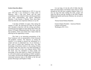 Letters from the editors                                            It is my hope, if it be the will of Allah, that this
                                                             book will help people of all beliefs come closer to Allah
       I was born into Catholicism in 1953. It was not       through the true and most complete religion, Islam. It is
until 1978 that I was introduced to Islam while in           also my hope that after reading this book, people will
Malaysia. After I had seen, heard, and felt some             study the Qur’an and the teaching of the Holy Prophet
extraordinary events related to Islam, and discussed Islam   Muhammad (pbuh) and become Muslims, the servants to
with many understanding and patient Malaysian                Allah’s will.
Muslims, I also became a Muslim. Since those days,
Islam has been the most important influence in my life.             Thomas Kamal Reduan Bandolin

        I met Kais Al-Kalby in Logan, Utah, during the              Former Chapter President – American Muslim
summer of 1989. We discussed his ideas for this book                Cultural Association
and I decided to help him with the writing and edition.             Washington, DC, U.S.A
Assisting kais has taught me many things about Islam, the
history of Prophet Muhammad (pub), his times, and the
holy prophets, which came before him I thank Allah for
allowing me this opportunity to learn.

        This book is an interesting presentation of the
Holy Scriptures with an interpretation of their historical
and prophetic contents. The objective in writing the
narrative is an attempt to present the information in a
simple and easy to understand way. As an American, I
have come to realize that Americans have very little
knowledge of the history relative to the coming of Islam
and Islam itself. They also have very little knowledge of
the history relative to their own religious beliefs. With
this book, kais has attempted to bring insight and
knowledge of the truth relative to Allah’s will and laws,
as well as the purpose and teachings of Allah’s prophets,
I am totally convinced that Prophet Muhammad (pub) is
mentioned numerous times in the Bible as the last and
greatest Messenger and Prophet of Allah.



                                                       21    22
 