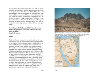 me, that I may look upon thee." Allah said: "By no means
canst thou see Me (direct); But look upon the mount; if it abide
in its place, then shalt thou see Me." When his Lord
manifested His glory on the Mount, He made it as dust. And
Moses fell down in a swoon. When he recovered his senses he
said: "Glory be to Thee! to Thee I turn in repentance, and I am
the first to believe." 144. ((Allah)) said: "O Moses! I have
chosen thee above (other) men, by the mission I (have given
thee) and the words I (have spoken to thee): take then the
(revelation) which I give thee, and be of those who give
thanks."

According to all Muslims and Christians, Jesus was
the last Prophet from Israel who followed the laws
given to Moses.
Sura 5: 44 and 46.                                                 Mount Sinai: This is where the covanent with God was made with
                                                                   Moses and where the revealations occurred (Torah). And this is also
                                                                   where the Israeli children wandered for 40 years. Deut 18: 18
Sura 5

44. It was We who revealed the law (to Moses): therein was
guidance and light. By its standard have been judged the Jews,
by the prophets who bowed (as in Islam) to Allah.s will, by the
rabbis and the doctors of law: for to them was entrusted the
protection of Allah.s book, and they were witnesses thereto:
therefore fear not men, but fear me, and sell not my signs for a
miserable price. If any do fail to judge by (the light of) what
Allah hath revealed, they are (no better than) Unbelievers. 45.
We ordained therein for them: "Life for life, eye for eye, nose
for nose, ear for ear, tooth for tooth, and wounds equal for
equal." But if any one remits the retaliation by way of charity,
it is an act of atonement for himself. And if any fail to judge
by (the light of) what Allah hath revealed, they are (No better
than) wrong-doers. 46. And in their footsteps We sent Jesus
the son of Mary, confirming the Law that had come before
him: We sent him the Gospel: therein was guidance and light,
and confirmation of the Law that had come before him: a
guidance and an admonition to those who fear Allah.

                                                            219    220
 