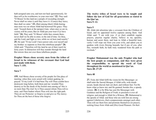 hath assigned unto you, and turn not back ignominiously, for         The twelve tribes of Israel were to be taught and
then will ye be overthrown, to your own ruin." 22. They said:        follow the law of God for all generations as stated in
"O Moses! In this land are a people of exceeding strength:           the Qur’an.
Never shall we enter it until they leave it: if (once) they leave,   Sura 5: 12.
then shall we enter." 23. (But) among (their) Allah.fearing
men were two on whom Allah had bestowed His grace: They              Sura 5
said: "Assault them at the (proper) Gate: when once ye are in,
                                                                     12. Allah did aforetime take a covenant from the Children of
victory will be yours; But on Allah put your trust if ye have
                                                                     Israel, and we appointed twelve captains among them. And
faith." 24. They said: "O Moses! while they remain there,            Allah said: "I am with you: if ye (but) establish regular
never shall we be able to enter, to the end of time. Go thou,        prayers, practise regular charity, believe in my apostles,
and thy Lord, and fight ye two, while we sit here (and watch)."      honour and assist them, and loan to Allah a beautiful loan,
25. He said: "O my Lord! I have power only over myself and           verily I will wipe out from you your evils, and admit you to
my brother: so separate us from this rebellious people!" 26.         gardens with rivers flowing beneath; but if any of you, after
Allah said: "Therefore will the land be out of their reach for       this, resisteth faith, he hath truly wandered from the path or
forty years: In distraction will they wander through the land:       rectitude."
But sorrow thou not over these rebellious people.

Prophet Moses chose seventy men from the tribes of                   Prophet Muhammad was the only Prophet who had
Israel to be witnesses of the covenant that God had                  the best people as companions, and they were given
just made with them.                                                 the responsibility to spread the word of God
Sura 7: 155.                                                         throughout the world as mentioned in Qur’an.
                                                                     Sura 48: 27-29
Sura 7
                                                                     Sura 48
155. And Moses chose seventy of his people for Our place of
meeting: when they were seized with violent quaking, he              27. Truly did Allah fulfil the vision for His Messenger. ye
prayed: "O my Lord! if it had been Thy will Thou couldst have        shall enter the Sacred Mosque, if Allah wills, with minds
destroyed, long before, both them and me: wouldst Thou               secure, heads shaved, hair cut short, and without fear. For He
destroy us for the deeds of the foolish ones among us? this is       knew what ye knew not, and He granted, besides this, a speedy
no more than Thy trial: by it Thou causest whom Thou wilt to         victory. 28. It is He Who has sent His Messenger with
stray, and Thou leadest whom Thou wilt into the right path.
                                                                     Guidance and the Religion of Truth, to proclaim it over all
Thou art our Protector: so forgive us and give us Thy mercy;
                                                                     religion: and enough is Allah for a Witness. 29. Muhammad is
for Thou art the best of those who forgive.
                                                                     the apostle of Allah. and those who are with him are strong
                                                                     against Unbelievers, (but) compassionate amongst each other.
                                                                     Thou wilt see them bow and prostrate themselves (in prayer),
                                                                     seeking Grace from Allah and (His) Good Pleasure. On their

                                                              225    226
 