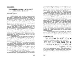 CHAPTER 12                                                                of Israel, and when they accepted Islam, they spread it throughout the
                                                                          Indian subcontinent(7th century).Midian (north-west Saudi Arabia)
                                                                          was once under the rule of Romans, Persians, Babylonians, and
    THE HOLY ONE “PROPHET MUHAMMAD”                                       Egyptians, but no longer came under any other rule after Islam.
          FROM PARAN (MAKKAH)                                                       In verse, 8, the people of the land of the rivers, the Nile,
                                                                          Tigris, Euphrates, and the rivers of India as well as all the seas spread
HABAKKUK 3:1-16.                                                          the word of Allah (Islam). The Muslims loaded horses inside the
                                                                          ships and crossed the Mediterranean Sea to Spread Islam (711.A.D)
          Prophet Habakkuk (pbuh) says that a prophet will come           to the countries of Spain, Cyprus, Malta, etc.
from Teman, in the near future, and he will be the last prophet from                In verse 15, Bahrain used to belong to Persia. Abu Al Ala
the children of Israel (Jesus). Teman is a large area in the south of     Al Hathramy, a companion of Prophet Muhammad (pbuh)
Palestine which includes the areas of Seir and Sinai. Teman is the                  He and his soldiers had no ships to cross the sea to enter
son of Esau, Gen 36:1-13 the brother of Jacob. Teman is now called        Bahrain. Abu Al Ala prayed and asked God to help them. The
Addum. Bethlehem is inside Teman; the place where Prophet Jesus           Muslim soldiers were able to cross the sea on their horses without
(pbuh) was born. He also states that the Holy One, another great          any harm. This can not be related to Moses and his people because
prophet will come from Mount Paran (verse 3).                             they did not use horses. This verse also describes soldiers, not
          When Habakkuk says in verse 3 that the Holy One will            ordinary people who would have been carrying all their belongings.
come from Mount Paran, he is stating that this prophet will be from       The crossing of the sea by Moses was on dry land of the Passage
outside the children of Israel. This Holy One is so described as to be    formed in the sea by the use of his (Assa) staff bestowed upon him
the last Great prophet. God will give him support from both the           by Allah. This verse describes a crossing of water by horses. Abu
angels in heaven, and his followers from all over the world.              Hurierah, one of these soldiers, related this story from his won
          We know that prophet Muhammad (pbuh) lived in Makkah            eyewitness experience.
and he received his prophethood while in the Mount near Makkah,                     This prophecy was fulfilled in 633 A.D by Abu AL Ala Al
Mount Paran (Hera). Starting in 628 A.D., the people from the area        Hathramy and his soldiers. No one else has ever used horses to cross
around Makkah and Medina embraced Islam, Sura 60:7. From there            the sea. Neither Jewish nor Christian history describes such an event.
it spread throughout the world.
          Prophet Habakkuk came after Prophet Moses; therefore, he        Habakkuk 3: 1-16
was describing the two prophets that will come after Him, Who are,
Jesus and Muhammad. In Verse 4, the light is describing God’s law             .   ‫א תּפ ָה, לח ַקּוּק הָ ִיא-- ַל, שְׁיֹנוֹת‬
                                                                                       ‫ַ נּב ע ִ ג‬         ‫ְ ִלּ ַ ֲ ב‬
(QURAN) and Prophet Muhammad (pbuh) has been given the                    1 A prayer of Habakkuk the prophet. Upon Shigionoth.
authority to practice and spread Islam.
          In verse 5, the “pestilence” is describing those who opposed     ‫ב ְהָה, שׁמע ִי שׁמעך ָ ֵא ִי--ְהָה פּעלך‬
                                                                           ָ ְ ָ ָ ‫י ו ָ ַ ְ תּ ִ ְ ֲ ָ יר ת י ו‬
Islam and were pushed aside, and the “burning coals” describes that
anywhere Prophet Muhammad(pbuh) walked would come under his                     ;‫בּק ֶב שִׁים חֵיהוּ, בּק ֶב שִׁים תּוֹ ִיע‬
                                                                                 ַ‫ד‬       ‫ְ ֶר ָ נ‬     ‫ְ ֶר ָ נ ַיּ‬
control (Genesis 15(18-21,13(15-17).
          In verse 6, the land which belongs to the children of Ishmael                          . ‫ְרֶֹז, ר ֵם תְּכּוֹר‬
                                                                                                       ‫בּ ג ַח ִז‬
through Prophet Muhammad (pbuh) is described (Genesis 13:15-17,           2 O LORD, I have heard the report of Thee, and am afraid; O
15:18-21, and Daniel 2 (44). As in Haggai 2: 7-9, he will shake all
                                                                          LORD, revive Thy work in the midst of the years, in the midst
the nations, and change them to God’s religion forever.
          In verse 7, Cushan are the tribes of Afghanistan, Pakistan,     of the years make it known; in wrath remember compassion.
and Beluchistan. Some tribes in Afghanistan were from the children


                                                                  229     230
 