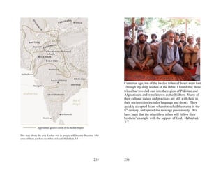 Centuries ago, ten of the twelve tribes of Israel were lost.
                                                                         Through my deep studies of the Bible, I found that these
                                                                         tribes had traveled east into the region of Pakistan and
                                                                         Afghanistan, and were known as the Bishton. Many of
                                                                         their cultural values and practices are still with-held in
                                                                         their society (this includes language and dress). They
                                                                         quickly accepted Islam when it reached their area in the
                                                                         8th century, and spread the message passionately. We
                                                                         have hope that the other three tribes will follow their
                                                                         brothers’ example with the support of God. Habakkuk
                                                                         3:7.



This map shows the area Kushan and its people will become Muslims, who
some of them are from the tribes of Israel, Habakkuk 3:7.




                                                                 235     236
 