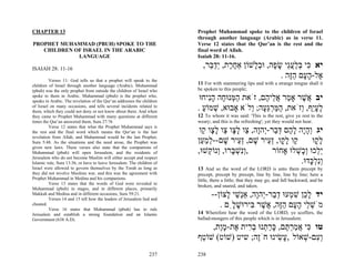 CHAPTER 13                                                              Prophet Muhammad spoke to the children of Israel
                                                                        through another language (Arabic) as in verse 11.
PROPHET MUHAMMAD (PBUH) SPOKE TO THE                                    Verse 12 states that the Qur’an is the rest and the
   CHILDREN OF ISRAEL IN THE ARABIC                                     final word of Allah.
             LANGUAGE                                                   Isaiah 28: 11-16.

ISAIAH 28: 11-16
                                                                          ,‫יא ִי בּלעֵי שׂ ָה, וּב ָשׁוֹן אַח ֶת, ְד ֵר‬
                                                                            ‫ֶ ר יַבּ‬        ‫כּ ְ ַ ֲג ָ פ ְל‬
         Verses 11: God tells us that a prophet will speak to the
                                                                                                     . ‫ֶל-ה ָם הֶה‬
                                                                                                        ‫א ָע ַזּ‬
children of Israel through another language (Arabic). Muhammad          11 For with stammering lips and with a strange tongue shall it
(pbuh) was the only prophet from outside the children of Israel who     be spoken to this people;
spoke to them in Arabic. Muhammad (pbuh) is the prophet who,
speaks in Arabic. The revelation of the Qur’an addresses the children
                                                                         ‫יב ֲשׁר אָ ַר א ֵי ֶם, זֹאת ה ְנוּ ָה הִיחוּ‬
                                                                            ‫ַמּ ח ָנ‬            ‫א ֶ מ ֲל ה‬
of Israel on many occasions, and tells several incidents related to
them, which they could not deny or not know about them. And when
                                                                        . ‫לעֵף, ְזֹאת, המּרֵ ָה; ְלֹא אָבוּא, שׁמוֹע‬
                                                                          ַ ְ             ‫ַ ַ ְ גּע ו‬        ‫ֶ ָי ו‬
they came to Prophet Muhammad with many questions at different          12 To whom it was said: 'This is the rest, give ye rest to the
times the Qur’an answered them, Sura 27:76                              weary; and this is the refreshing'; yet they would not hear.
         Verse 12 states that what the Prophet Muhammad says is
the rest and the final word which means the Qur’an is the last           ‫יג ְהָה ל ֶם דּ ַר-ְהָה, ַו ל ָו ַו ל ָו ַו‬
                                                                          ‫ו ָ י ָה ְב י ו צ ָצ צ ָצ ק‬
revelation from Allah, and Muhammad would be the last Prophet,
Sura 5:48. As the situations and the need arose, the Prophet was        ‫ַו ל ָו, ְ ֵיר שׁם, ְ ֵיר שׁם--למ ַן‬
                                                                         ‫ק ָ ק זע ָ זע ָ ְ ַ ע‬                   ‫ל ָו‬
                                                                                                                  ‫ָק‬
given new laws. These verses also state that the companions of
Muhammad (pbuh) will open Jerusalem, and the residents of               ,‫,ְִשׁ ָרוּ, ְנוֹ ְשׁוּ‬
                                                                            ‫ונ ְ בּ ו ק‬             ‫ְֵכוּ ְָשׁלוּ אָחוֹר‬
                                                                                                           ְ ‫י ל וכ‬
Jerusalem who do not become Muslim will either accept and respect
Islamic rule, Sura 13:36, or have to leave Jerusalem. The children of                                        .‫ְִל ָדוּ‬
                                                                                                                ‫ונ ְ כּ‬
Israel were allowed to govern themselves by the Torah as long as        13 And so the word of the LORD is unto them precept by
they did not involve Muslims war, and this was the agreement with       precept, precept by precept, line by line, line by line; here a
Prophet Muhammad in Medina and his companions.                          little, there a little; that they may go, and fall backward, and be
         Verse 13 states that the words of God were revealed to
                                                                        broken, and snared, and taken.
Muhammad (pbuh) in stages, and in different places, primarily
Makkah and Medina and in different occasions, Sura 59:21.
         Verses 14 and 15 tell how the leaders of Jerusalem lied and
                                                                               --‫יד ל ֵן שׁ ְעוּ ד ַר-ְהָה, אְַשׁי ָצוֹן‬
                                                                                    ‫ָכ ִ מ ְב י ו נ ֵ ל‬
cheated.
         Verse 16 states that Muhammad (pbuh) has to rule
                                                                                  . ‫מֹשׁ ֵי ה ָם הֶה, ֲשׁר ִירוּשׁ ִָם‬
                                                                                      ‫ְ ל ָע ַזּ א ֶ בּ ָ ל‬
Jerusalem and establish a strong foundation and an Islamic              14 Wherefore hear the word of the LORD, ye scoffers, the
Government (638 A.D).                                                   ballad-mongers of this people which is in Jerusalem:
                                                                             ,‫טו ִי אמר ֶם, כּר ְנוּ ב ִית ֶת-מֶת‬
                                                                               ‫כּ ֲ ַ ְתּ ָ ַת ְר א ָו‬
                                                                        ‫ְ ִם-שׁאוֹל , ָשׂינוּ חֶֹה; שיט )שׁוֹט( שׁוֹ ֵף‬
                                                                         ‫ט‬                 ‫ז‬      ִ‫ע‬      ְ ‫וע‬
                                                                237     238
 