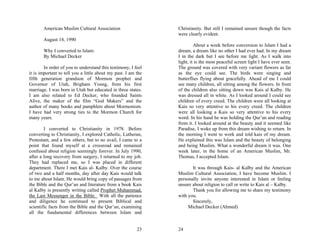 American Muslim Cultural Association                    Christianity. But still I remained unsure though the facts
                                                               were clearly evident.
       August 14, 1990
                                                                        About a week before conversion to Islam I had a
       Why I converted to Islam:                               dream, a dream like no other I had ever had. In my dream
       By Michael Decker                                       I in the dark but I see before me light. As I walk into
                                                               light, it is the most peaceful screen light I have ever seen.
        In order of you to understand this testimony, I feel   The ground was covered with very variant flowers as far
it is important to tell you a little about my past. I am the   as the eye could see. The birds were singing and
fifth generation grandson of Mormon prophet and                butterflies flying about gracefully. Ahead of me I could
Governor of Utah, Brigham Young, from his first                see many children, all sitting among the flowers. In front
marriage. I was born in Utah but educated in three states.     of the children also sitting down was Kais al Kalby. He
I am also related to Ed Decker, who founded Saints             was dressed all in white. As I looked around I could see
Alive, the maker of the film “God Makers” and the              children of every creed. The children were all looking at
author of many books and pamphlets about Mormonism.            Kais so very attentive to his every creed. The children
I have had very strong ties to the Mormon Church for           were all looking a Kais so very attentive to his every
many years.                                                    word. In his hand he was holding the Qur’an and reading
                                                               from it. I looked around at the beauty and it seemed like
        I converted to Christianity in 1978. Before            Paradise, I woke up from this dream wishing to return. In
converting to Christianity, I explored Catholic, Lutheran,     the morning I went to work and told kais of my dream.
Protestant, and a few others, but to no avail, I came to a     He explained this was Islam and the beauty of belonging
point that found myself at a crossroad and remained            and being Muslim. What a wonderful dream it was. One
confused about religion seemingly forever. In July 1990,       week later, in the home of an American Muslim, Mr.
after a long recovery from surgery, I returned to my job.      Thomas, I accepted Islam.
They had replaced me, so I was placed in different
department. There I met Kais al- Kalby. Over the course               It was through Kais- al Kalby and the American
of two and a half months, day after day Kais would talk        Muslim Cultural Association, I have become Muslim. I
to me about Islam. He would bring copy of passages from        personally invite anyone interested in Islam or feeling
the Bible and the Qur’an and literature from a book Kais       unsure about religion to call or write to Kais al – Kalby.
al Kalby is presently writing called Prophet Muhammad,                Thank you for allowing me to share my testimony
the Last Messenger in the Bible. With all the patience         with you.
and diligence he continued to present Biblical and                    Sincerely,
scientific facts from the Bible and the Qur’an, examining           Michael Decker (Ahmed)
all the fundamental differences between Islam and


                                                         23    24
 