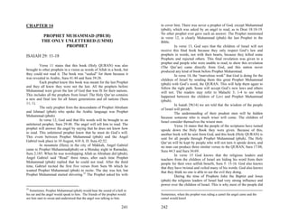 CHAPTER 14                                                                   to cover him. There was never a prophet of God, except Muhammad
                                                                             (pbuh), which was asked by an angel to read, as in Deut 18:18-19.
                                                                             No other prophet ever gave such an answer. The Prophet mentioned
            PROPHET MUHAMMAD (PBUH)                                          in verse 12, is clearly Muhammad (pbuh) the last Prophet in the
           THE ONLY UNLETTERED (UMMI)                                        Bible.
                    PROPHET                                                            In verse 13, God says that the children of Israel will not
                                                                             receive this final book because they only respect God’s law and
ISAIAH 29: 11-18                                                             prophets in words, not with their hearts, because they killed some
                                                                             Prophets and rejected others. This final revelation was given to a
                                                                             prophet and people who were unable to read, to show this revelation
         Verse 11 states that this book (Holy QURAN) was also                (The Qur’an) came directly from God, and this nation never
brought to other prophets in a vision as words of Allah in a book, but       produced any kind of book before Prophet Muhammad.
they could not read it. The book was “sealed” for them because it                      In verse 14, the “marvelous work” that God is doing for the
was revealed in Arabic, Sura 41:44 and Sura 39:28.                           children of Israel by sending them this great Prophet Muhammad
         Each prophet knew this book was meant for the last Prophet          (pbuh) with God’s word, the QURAN. This will help them again to
and they all knew they were not the last. All the prophets before            follow the right path. Some will accept God’s new laws and others
Muhammad were given the law of God that was fit for their nations.           will not. The readers may refer to Malachi 3; 1-4 to see what
This includes all the prophets from Israel. The Holy Qur’an contains         happened between the children of Levi and Prophet Muhammad
a new and final law for all future generations and all nations (Sura         (pbuh).
11; 1).                                                                                In Isaiah 29(14) we are told that the wisdom of the people
         The only prophet from the descendants of Prophet Abraham            of Israel will perish.
and Ishmael (pbuh) who spoke the Arabic language was Prophet                           The understanding of their prudent men will be hidden
Muhammad (pbuh).                                                             because someone who is much wiser will come. The children of
         In verse 12, God said that His words will be brought to an          Israel consider themselves the wisest men.
unlettered prophet, Sura 29:48. The angel will tell him to read. The                   Verse 16 states that the people of the scriptures have turned
prophet will answer the angel by saying that he does not know how            upside down the Holy Book they were given. Because of this,
to read. This unlettered prophet knew that he must do God’s will.            another book will be sent form God, and this book (Holy QURAN) is
This event between Prophet Muhammad (pbuh) and the Angel                     sent for all people through Prophet Muhammad (pbuh). The Holy
Gabriel took place in 10 August, 610 A. D. Sura 42:52.                       Qur’an will be kept by people who will not turn it upside down, and
         In mountain (Hera) in the city of Makkah, Angel Gabriel             no man can produce three similar verses to the QURAN, Sura 17:88,
came to Prophet Muhammad(pbuh) on a Monday night in Ramadan,                 Sura 44:3 and Sura 36:69.
Sura 2;185. When he was worshipping Allah as Abraham did (pbuh),                       In verse 15 God knows that the religious leaders and
Angel Gabriel said “Read” three times, after each time Prophet               teachers from the children of Israel are hiding his word from their
Muhammad (pbuh) replied that he could not read. After the third              people for their own selfish benefit, Sura 5: 15-16. God also knows
time, Gabriel recited the first five verses from Sura 96 which he            that they have twisted and veiled many of his words. God also knows
wanted Prophet Muhammad (pbuh) to recite. The day was hot, but               that they think no one is able to see the evil they doing.
Prophet Muhammad started shivering.32 The Prophet asked his wife                       During the time of Prophets John the Baptist and Jesus
                                                                             (pbuh) the religious leaders of Israel had very strong influence and
                                                                             power over the children of Israel. This is why most of the people did
32
   Sometimes, Prophet Muhammad (pbuh) would hear the sound of a bell in
his ear and the angel would speak to him. The friends of the prophet would   Sometimes, when the prophet was riding a camel the angel came and the
see him start to sweat and understood that the angel was talking to him.     camel would kneel.

                                                                      241    242
 