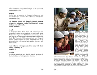 3. We sent it down during a Blessed Night: for We (ever) wish
to warn (against Evil).

Sura 36
69. We have not instructed the (Prophet) in Poetry, nor is it
meet for him: this is no less than a Message and a Qur'an
making things clear:

The religious leaders and teachers from the children
of Israel are hiding the word of God from their people
for their own self benefit.
Sura 5:15 and 16

Sura 5
15. O people of the Book! There hath come to you our                                                             Throughout       the    world,
                                                                                                                 Muslim children are taught to
Messenger, revealing to you much that ye used to hide in the                                                     read and memorize the
Book, and passing over much (that is now unnecessary). There                                                     Qur’an. The tradition is for
hath come to you from Allah a (new) light and a perspicuous                                                      each generation to learn the
Book,- 16. Wherewith Allah guideth all who seek His good                                                         Qur’an in its original form.
                                                                                                                 Since Prophet Muhammad’s
pleasure to ways of peace and safety, and leadeth them out of                                                    time,      millions       have
darkness, by His will, unto the light,- guideth them to a path                                                   memorized the Qur’an in
that is straight.                                                                                                order to save the book of God
                                                                                                                 forever as is promised by
                                                                                                                 God in the Qur’an. To save
Many who set out to preach did so only with their                                                                the word of God as it was
limited knowledge as                                                                                             originally    received,     the
Sura 25: 33                                                                                                      Qur’an is always learned in
                                                                                                                 its     original     language
                                                                                                                 (Arabic).     The Qur’an is
Sura 25                                                                                                          translated      into      other
33. And no question do they bring to thee but We reveal to                                                       languages so that Muslims all
thee the truth and the best explanation (thereof).                                                               over     the     world      can
                                                                 understand the meaning. Out of respect for God’s word, the Qur’an is
                                                                 always recited in Arabic. If the Qur’an is not recited in its original form, it
                                                                 cannot be considered the word of God. Any translation is only the word of
                                                                 the translator. This can be compared to the singing of a song. When the
                                                                 words of the song are translated and sung in another language, the song will
                                                                 not sound the same as when it was in its original language. Since we love
                                                                 God, we also love how God sent the Qur’an to us. The Qur’an is it its same
                                                                 original form all around the world and is recited the same by all Muslims.


                                                         249     250
 