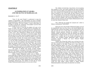 CHAPTER 15                                                                         The children of Israel had a long history of not accepting
                                                                          their prophets of God. They killed Zachariah and John the Baptist
                                                                          and tried to kill Jesus (pbuh). Jesus (pbuh) was from among them and
           AN INSPIRATION UP ARABIA                                       they were waiting for the Messiah and Jesus brought all proofs in
        AND THE BATTLE OF BADR (624.A.D)                                  forms of miracles by the will of Allah, but they refused to accept
                                                                          him. These prophets were raised from among their own tribes. It is
ISAIAH 21: 13-17                                                          easy to understand why they refused to accept Prophet Muhammad
                                                                          when he arrived at Medina. They moved from Palestine to live in
          Verse 13, the word “burden” is understood to mean the           Medina and kept waiting for the last Prophet (Muhammad) but when
“burden of responsibility.” The responsibility was given to Prophet       he came they refused to follow him.
Muhammad (pbuh) to spread the word of God to the Arabs and to the
people of all nations. The word “burden” is used in other places in               They called this last prophet the “praised one”, which in
the Bible to describe the “inspiration” that prophets received when       Hebrew is pronounced “MAH-MAD”.
angels brought them the word of God.
          In these verses we find that the prophet will come to the                During the time when Prophet Muhammad (pbuh) received
Forest of Arabia. This place is Medina and the surrounding area,          his prophethood, there were three men in and around Makkah who
which served as the Capital of Prophet Muhammad’s (pbuh) Islamic          hoped that they would be this prophet. One was Omeyah Bin Al Sult
State. The children of Israel, from the tribes of Levi were fully aware   who was from the city of Taif which is 48 kilometers south of
of these verses. They immigrated to Medina and the surrounding            Makkah. Omeyah generally followed the teachings of Prophet
areas of Tema, Khayber, and Fedouk to await this prophet. Those           Abraham (pbuh). He believed in Allah like Muslims and accepted
from the tribe of Levi knew from the scriptures (Genesis 49: 10) that     Muhammad as a Prophet but did not want to be under his rule. He
the last prophet would come from outside the children of Israel, and      wanted to be a prophet and so out of pride and jealousy had a
outside the tribe of Judah. The levities told the people of Medina        difficult time accepting Prophet Muhammad (pbuh). Omeyah
(Aws and Khazraj), the children of Nebajoth as in Genesis 25: 13-         considered himself a Muslim but never followed Prophet
17,( the first child of Ishmael )that they were awaiting the prophet      Muhammad (pbuh).
who will solve all their problems and land disputes. The Levities                  Another man, Warqa Bin Noffel, was an old and wise man,
hoped this prophet would be from their tribe. They kept moving            and one of the learned men in Makkah who believed in Moses, Jesus
closer to Medina from the surrounding areas. With great enthusiasm,       and other prophets in the Bible. Warqa was a close relative of
the people of Medina waited for this prophet, and readily accepted        Prophet Muhammad (pbuh). He knew of the prophet that would
Prophet Muhammad (pbuh) upon his arrival (622 A.D), Sura 9:40.            come from Arabia. He had a strong feeling that Muhammad (pbuh)
          The Arabs of Medina had already accepted Prophet                might be this prophet, but he never told him or others until the Angel
Muhammad (pbuh) as a messenger of God before he immigrated to             Gabriel came to Muhammad (pbuh). Warqa was the cousin and
their city. The children of Israel had thoroughly explained to them       guardian to Khadijah, the first wife of Prophet Muhammad and he
that the prophet was coming soon and he would be from Arabia.             arranged their marriage, because of the strong feeling he had that
          Before Prophet Muhammad (pbuh) went to Medina, a                Muhammad would be the prophet. After seeing Gabriel in Hera,
Jewish Rabbi Bin Al Haban left Syria and moved to Medina. He told         Prophet Muhammad (pbuh) told Khadijah of what happened. The
the people of Medina that he left Syria because he was waiting for a      next day Khadijah took him to visit Warqa to tell him what had
prophet that would be raised from Arabia. Some young people heard         happened. Warqa knew immediately that Muhammad (pbuh) had
Bin Al Haban and when Prophet Muhammad came to Medina they                been chosen to be the messenger of God from Arabia. He told
immediately followed him. The children of Israel did not accept           Muhammad (pbuh) that he would immigrate from Makkah and
Prophet Muhammad (pbuh) because he was not one of them.                   would join many battles. Warqa wanted to support Prophet
                                                                          Muhammad (pbuh) in these battles, but died after two months.

                                                                  251     252
 