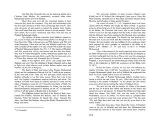 And Qais Bin Alsormah who was an important leader and a                   The surviving children of these Leaders (Kedar) were
Christian from Medina. He immediately accepted Islam when                 Khalid son of Al Waleed Bin Almogerah, Omer son of Alass Bin
Muhammad (pbuh) arrived in Medina.                                        Wael Alsahmi, Akremah son of Abu Jahel, and others became strong
          These three men were all very important leaders in their        Muslims and defenders of Islam and the Prophet.
cities and they knew the scriptures. They also had relationships with               The verses of Isaiah 21: 13-17 explained above will show
the Jews and Christians in their cities and through their travels. They   clearly about the Prophet who fought the battle of Badr. A question
were all aware of and eagerly a waited the prophet from Arabia.           arises to all the believers of the world (especially those who believe
They each hoped that they would be chosen to be this prophet. There       in the Bibles, the Christians and Jews) who is this Prophet from
were others, but we have mentioned only three from the time of            Arabia? Jesus was the last prophet from the tribe of Israel and after
Prophet Muhammad (pbuh).                                                  him his followers have been waiting for the Messiah, who, according
          The children of Kedar (Quraish) from Makkah, wanted to          to them, is Jesus, to come again. The Israelis are also waiting for a
put an end to Islam and kill Muhammad (pbuh) even though he was           Messiah (not Jesus) and think that their Messiah would be the last
from their tribe. They collected arms and 750 fighters with 200 well      Prophet. But the prophet who has fulfilled all the conditions which
armed horsemen. These were the best that Makkah could offer. This         were required for such a prophet as contained in the Bible, as in
army included all the leaders of Kedar, except Abu Lahab, the uncle       Daniel 2:44, Mathew 21: 43 and Gen 15:18-21 is Prophet
of Prophet Muhammad (pbuh) Sura 111: 1-5. The leaders of Makkah           Muhammad.
told their people that victory was assured and that after this battle;              Thus, all the nations of the world, especially those who read
they will be feared throughout Arabia. Muhammad (pbuh) had 313            the Bible should read it carefully to find out about the last Prophet to
fighters with 2 horses and only three swords. The two horsemen were       rise from Arabia and find who he is. Those who were his companions
Al Zobair Bin Alawam, and Almoqdad Bin Al Esawad.                         gave a lesson of believing in One God, a lesson to believe in all the
          Many of his fighters were slaves, and young men from            Prophets, a lesson of peace and establishing an Islamic State from the
Makkah, and were from the children of Kedar (Quraish) and so had          Nile to the Euphrates to fulfill the prophecies of the Bible, Gen.
to fight very close relatives such as their fathers, uncles, sons, and    15:18-21.
brothers for the sake of Religion.                                                  Before the battle of Badr, no one had ever defeated the
          The Battle of Badr took place when Prophet Muhammad             leaders of Kedar, Sura 3:123-126. According to Sura 54:45 when
(pbuh) and his companions filled-up 6 of the 7 wells (water sources)      Prophet Muhammad (pbuh) was still in Makkah he prophesied that
in the area with rocks. Only one was left open which forced the           there would be a battle and he would be victorious.
children of Kedar to use this water source. When they went to the                   The aunt of Prophet Muhammad (pbuh), Atekah, had a
well, the Prophet’s companions attacked with bow and arrow. The           dream in which she saw a man. He said, “What three days for a big
children of Kedar were taken by surprise and fled to Tema and the         warning to the people of Makkah”. In her dream, she saw stones
tribes of Dedanim. Isaiah 21:13-17 describes the Battle of Badr. On       come down from the sky pelting the valley of Makkah below.
the 17th day of the holy month(Ramadan), on Friday, one year after                  The next day she told her brother Al Abbas of the dream
Muhammad(pbuh) immigrated to Medina, on the 16th of September             and he told Al Waleed Bin Otibah Bin Rabiah of the dream and
622 A. D. all the leaders of Kedar died in that battle.33                 asked him not to tell anyone. Al Waleed Bin Otibah told Abu Jahel
          The Makkhan leaders that died in the Battle of Badr were:       about this dream. Abu Jahel, who was the uncle of Prophet
Otebeh Bin Rabeha, Shaebah Bin Rabeha, Abu Al Bakhtari Bin                Muhammad, said to Al Abbas, “we know there is a prophet from
Hesham, Nofel Bin Khoild, Al Hareth Bin Amer, Toaimah Bin                 your men but does it come from your women also?’. He also said,
Aday, Abu Jahel Bin Hesham, Omeyh Bin Khalif, Moneheah Bin Al             “We wait three days and write that you are the worst liars in the
Hejaj, and others.                                                        whole Arabia”.
                                                                                    Then after three days, Thum Thum Bin Amro Al Ghalfary
                                                                          came to the city of Makkah and told them that Muhammad had
33
     Al-Termathey                                                         surrounded the caravan of Abu Sofian. That meant there would be

                                                                  253     254
 