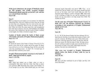 With great enthusiasm, the people of Madinah waited                  thousand angels (Specially) sent down? 125. "Yea, - if ye
for this prophet, and readily accepted Prophet                       remain firm, and act aright, even if the enemy should rush here
Muhammad (pbuh) upon his arrival 622 A.D. with his                   on you in hot haste, your Lord would help you with five
very closed friend Abu Bakr                                          thousand angels Making a terrific onslaught. 126. Allah made
Sura 9:40                                                            it but a message of hope for you, and an assurance to your
                                                                     hearts: (in any case) there is no help except from Allah. The
                                                                     Exalted, the Wise:
Sura 9
40. If ye help not (your leader), (it is no matter): for Allah did
indeed help him, when the Unbelievers drove him out: he had          On the same day of Prophet Muhammad’s Victory in
no more than one companion; they two were in the cave, and           Badr 624 A.D. the Romans defeated the Persians
he said to his companion, "Have no fear, for Allah is with us":      according to the prophecies of Prophet Muhammad
then Allah sent down His peace upon him, and strengthened            (pbuh) in 615 A.D.
him with forces which ye saw not, and humbled to the depths          Sura 30:1-6.
the word of the Unbelievers. But the word of Allah is exalted
to the heights: for Allah is Exalted in might, Wise.                 Sura 30

Leaders of Kedar joined the battle of Badr except                    1. A. L. M. 2. The Roman Empire has been defeated- 3. In a
Abu Lahab, and uncle of Prophet Muhammad (pbuh).                     land close by; but they, (even) after (this) defeat of theirs, will
Sura 111: 1-5.                                                       soon be victorious- 4. Within a few years. With Allah is the
                                                                     Decision, in the past and in the Future: on that Day shall the
Sura 111                                                             Believers rejoice- 5. With the help of Allah. He helps whom
1. Perish the hands of the Father of Flame! Perish he! 2. No         He will, and He is exalted in might, most merciful. 6. (It is)
profit to him from all his wealth, and all his gains! 3. Burnt       the promise of Allah. Never does Allah depart from His
soon will he be in a Fire of Blazing Flame! 4. His wife shall        promise: but most men understand not.
carry the (crackling) wood - As fuel!- 5. A twisted rope of
palm-leaf fibre round her (own) neck!                                This verse was revealed to Prophet Muhammad
                                                                     (pbuh) before the Battle of Badr, while he was in
Prophet Muhammad (pbuh) victorious in the battle of                  Makkah.
Badr, Allah sported him by angels.                                   Sura 54: 45.
Sura 3: 123-126.
                                                                     Sura 54
Sura 3                                                               45. Soon will their multitude be put to flight, and they will
123. Allah had helped you at Badr, when ye were a                    show their backs.
contemptible little force; then fear Allah. thus May ye show
your gratitude. 124. Remember thou saidst to the Faithful: "Is
it not enough for you that Allah should help you with three

                                                             257     258
 