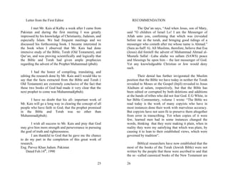 Letter from the First Editor                                   RECOMMENDATION

        I met Mr. Kais al Kalby a week after I came from             The Qur’an says, “And when Jesus, son of Mary,
Pakistan and during the first meeting I was greatly          said “O children of Israel Lo! I am the Messenger of
impressed by his knowledge of Christianity, Judaism, and     Allah unto you, confirming that which was (revealed
especially Islam. We had frequent meetings and we            before me in the torah, and bringing good tidings of a
discussed his forthcoming book. I became interested in       messenger who cometh after me whose name is Ahmad.”
the book when I observed that Mr. Kais had done              (Sura as-Saff: 6). All Muslims, therefore, believe that Esa
intensive study of the Bible, Torah (Old Testament), and     (Jesus) did foretell the advent of Muhammad Ahmad al-
Qur’an, and was proving scientifically and logically that    Mustafa Sallal –Lahu alaihe wa sallam (SAWS) peace
the Bible and Torah had given ample prophecies               and blessings be upon him – the last messenger of God.
regarding the advent of the Prophet Muhammad (pbuh).         Yet any knowledgeable Christian or Jew would deny
                                                             such.
        I had the honor of compiling, translating, and
editing the research done by Mr. Kais and I would like to            Their denial has further invigorated the Muslim
say that the facts extracted from the Bible and Torah (      position that the Bible we have today in neither the Torah
Old Testament) are extremely conclusive of the fact that     revealed to Moses or the Gospel (Injil) revealed to Jesus
these two books of God had made it very clear that the       Alaihum al salam, respectively, but that the Bible has
next prophet to come was Muhammad(pbuh).                     been edited or corrupted by both deletions and additions
                                                             at the hands of tribes who did not fear God. E.G White, in
       I have no doubt that his all- important work of       her Bible Commentary, volume 1 wrote: “The Bible we
Mr. Kais will go a long way in clearing the concept of all   read today is the work of many copyists who have in
people who have faith in God; that the prophet promised      most instances done their work with marvelous accuracy.
in the Bible and Torah was no other than                     But copyists have not seen fit to preserve them altogether
Muhammad(pbuh).                                              from error in transcribing. Yet when copies of it were
                                                             few, learned men had in some instances changed the
       I wish all success to Mr. Kais and pray that God      words, thinking that they were making it plain, when in
may give him more strength and perseverance in pursuing      reality they were my satisfying that which was plain, by
the goal of truth and righteousness.                         causing it to lean to their established views, which were
       I am thankful to God that he gave me the chance       governed by tradition”.
to do my part in the completion of this great work of
research.                                                            Biblical researchers have now established that the
Eng. Parvez Khan Jadum. Pakistan                             most of the books of the Torah (Jewish Bible) were not
    Dated Feb.14th, 1990                                     written by the people that these were ascribed to and that
                                                             the so –called canonical books of the New Testament are

                                                       25    26
 