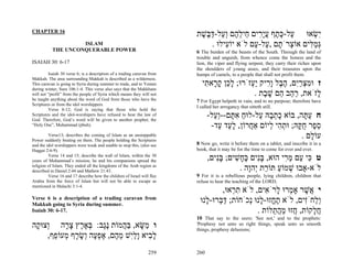 CHAPTER 16
                                                                         ‫ִשׂאוּ ַל-כּ ֶף עָ ִים ֵיל ֶם ְ ַל-דּ ֶשׁת‬
                                                                          ֶ ‫ע ֶ ת ֲ יר ח ֵ ה וע ַ בּ‬                ְ‫י‬
                    ISLAM                                                     . ‫ְמ ִים אוֹ ְרֹ ָם , ַל- ַם לֹא יוֹ ִילוּ‬
                                                                                   ‫ע‬         ‫צ ת ע ע‬             ‫גַּלּ‬
           THE UNCONQUERABLE POWER                                       6 The burden of the beasts of the South. Through the land of
                                                                         trouble and anguish, from whence come the lioness and the
ISAIAH 30: 6-17                                                          lion, the viper and flying serpent, they carry their riches upon
                                                                         the shoulders of young asses, and their treasures upon the
         Isaiah 30 verse 6; is a description of a trading caravan from   humps of camels, to a people that shall not profit them.
Makkah. The area surrounding Makkah is described as a wilderness.
This caravan is going to Syria during summer to trade, and to Yemen        ‫ז וּמצרִם, ה ֶל ָ ִיק ְַזֹרוּ; ל ֵן ק ָא ִי‬
                                                                            ‫ָכ ָ ר ת‬         ‫ִ ְ ַ י ֶ ב ור יע‬
during winter, Sura 106:1-4. This verse also says that the Makkhans
will not “profit” from the people of Syria which means they will not                          . ‫ָזֹאת, ר ַב ֵם שׁ ֶת‬
                                                                                                 ‫ַה ה ָ ב‬          ‫ל‬
be taught anything about the word of God from those who have the         7 For Egypt helpeth in vain, and to no purpose; therefore have
Scriptures or from the idol worshippers.
                                                                         I called her arrogancy that sitteth still.
         Verse 8-12; God is saying that those who hold the
Scriptures and the idol-worshipers have refused to hear the law of
God. Therefore, God’s word will be given to another prophet, the
                                                                               -‫ח ע ָה, בּוֹא כת ָהּ ַל-לוּח א ָם--ְ ַל‬
                                                                                 ‫ַ ִ תּ וע‬        ‫ָ ְב ע‬         ‫ַתּ‬
“Holy One”, Muhammad (pbuh).                                                    -‫ס ֶר ח ָהּ; וּת ִי ְיוֹם אַ ֲרוֹן, ל ַד ַד‬
                                                                                   ‫ָע ע‬      ‫ח‬      ‫ֵפ ֻקּ ְה ל‬
         Verse13; describes the coming of Islam as an unstoppable
Power suddenly beating on them. The people holding the Scriptures
                                                                                                               . ‫עוֹ ָם‬
                                                                                                                  ‫ל‬
and the idol worshippers were weak and unable to stop this, (also see    8 Now go, write it before them on a tablet, and inscribe it in a
Haggai 2:6-9).                                                           book, that it may be for the time to come for ever and ever.
         Verse 14 and 15; describe the wall of Islam, within the 30
years of Muhammad’s mission, he and his companions spread the                  ,‫ט ִי ַם מ ִי הוּא, בִּים כּ ָשׁים; בִּים‬
                                                                                  ‫ָנ‬    ִ ‫ָנ ֶח‬          ‫כּ ע ְר‬
religion of Islam. They ended all the kingdoms of the Arab region as
described in Daniel 2:44 and Mathew 21:43.                                                . ‫לֹא-אָבוּ שׁמוֹע תּוֹ ַת ְהָה‬
                                                                                             ‫ְ ַ ר י ו‬
         Verse 16 and 17 describe how the children of Israel will flee   9 For it is a rebellious people, lying children, children that
Arabia from the force of Islam but will not be able to escape as         refuse to hear the teaching of the LORD;
mentioned in Malachi 3:1-4.
                                                                                  ,‫י ֲשׁר אָ ְרוּ ָרֹ ִים, לֹא ת ְאוּ‬
                                                                                      ‫ִר‬         ‫אֶ מ ל א‬
Verse 6 is a description of a trading caravan from
Makkah going to Syria during summer.
                                                                          ‫ְַחִֹים, לֹא ת ֱזוּ- ָנוּ ְכֹחוֹת; דּ ְרוּ- ָנוּ‬
                                                                            ‫ַבּ ל‬           ‫ֶח ל נ‬              ‫ול ז‬
Isaiah 30: 6-17.                                                                              . ‫ח ָקוֹת, ֲזוּ מה ַלּוֹת‬
                                                                                                    ‫ח ַ ֲת‬        ‫ֲל‬
                                                                         10 That say to the seers: 'See not,' and to the prophets:
‫ו ַשּׂא, בּ ֲמוֹת ֶֶב: בּא ֶץ צ ָה ְצוּ ָה‬
 ‫ו ק‬       ‫נג ְ ֶ ר ָ ר‬       ‫מ ָ ַה‬                                     'Prophesy not unto us right things, speak unto us smooth
                                                                         things, prophesy delusions;
     ,‫ל ִיא ָלִשׁ מ ֶם, אפ ֶה ְשׂ ָף ְעוֹ ֵף‬
       ‫ָב וַי ֵ ה ֶ ְע ו ָ ר מ פ‬
                                                                 259     260
 