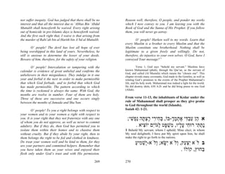 nor suffer inequity. God has judged that there shall be no    Reason well, therefore, O people, and ponder my works
interest and that all the interest due to ‘Abbas Bin ‘Abdul   which I now convey to you. I am leaving you with the
Muttalib shall henceforth be waived. Every right arising      Book of God and the Sunna of His Prophet. If you follow
out of homicide in pre-Islamic days is henceforth waived.     them, you will never go astray.
And the first such right that, I waive is that arising from
the murder of Rabi’ah bin al Harith bin A’bd al Muttalib.            O’ people! Harken well to my words. Learn that
                                                              every Muslim is a brother to every Muslim and that the
         O’ people! The devil has lost all hope of ever       Muslim constitute one brotherhood. Nothing shall be
being worshipped in this land of yours. Nevertheless, he      legitimate to a given freely and willingly. Do not,
still is anxious to determine the lesser of your deeds.       therefore, do injustice to your own selves. O God, have I
Beware of him, therefore, for the safety of your religion.    conveyed Your message?”

       O’ people! Intercalation or tampering with the                   Verse 1; God says “behold my servant.” Muslims have
calendar is evidence of great unbelief and confirms the       known Muhammad (pbuh), through the Qur’an, as the servant of
                                                              God, and called (Al Mustafa) which means the “chosen one”. This
unbelievers in their misguidance. They indulge in it one      chapter reveals many covenants, God made to the Gentiles, as well as
year and forbid it the next in order to make permissible      relating God’s promises to the events of the Prophet Muhammad’s
that which God forbade, and to forbid that which God          life, and his holy work. Muhammad was indeed a light for the world.
has made permissible. The pattern according to which          He did destroy idols, 630 A.D. and he did bring praise to one God
the time is reckoned is always the same. With God, the        (Allah).
months are twelve in number. Four of them are holy.
Three of these are successive and one occurs singly           From verse 11-13, the inhabitants of Kedar under the
between the months of Jumada and Sha’ban.                     rule of Muhammad shall prosper as they give praise
                                                              to God throughout the world (Islands).
        O’ people! To you a right belongs with respect to     Isaiah 42: 1-21.
your women and to your women a right with respect to
you. It is your right that they not fraternize with any one    ;‫א ֵן עב ִי אתמך-בּוֹ, בּ ִי ִי רצ ָה ַ ְשׁי‬
                                                                 ִ ‫ְ ח ר ָ ְ ת נפ‬       ְ ָ ְ ֶ ‫ה ַ ְדּ‬
of whom you do not approve, as well as never to commit
adultery. But if they do, then God has permitted you to             . ‫ָת ִי רוּ ִי ע ָיו, ִשׁ ָט ַגּוִֹם יוֹ ִיא‬
                                                                        ‫נ ַ תּ ח ָל מ ְ פּ ל י צ‬
isolate them within their homes and to chastise them          1 Behold My servant, whom I uphold; Mine elect, in whom
without cruelty. But if they abide by your right, then to     My soul delighteth; I have put My spirit upon him, he shall
them belongs the right to be fed and clothed in kindness.     make the right to go forth to the nations.
Do treat your women well and be kind to them, for they
are your partners and committed helpers. Remember that
                                                                      ‫ב לֹא ִצ ַק, ְלֹא ִשּׂא; ְלֹא-ַשׁ ִיע‬
                                                                      ַ ‫יְמ‬     ‫יְע ו י ָ ו‬
you have taken them as your wives and enjoyed their                                          . ‫ַחוּץ, קוֹלוֹ‬
                                                                                                        ‫בּ‬
flesh only under God’s trust and with His permission.

                                                       269    270
 