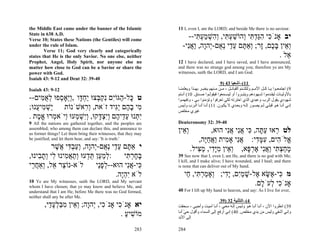 the Middle East came under the banner of the Islamic              11 I, even I, am the LORD; and beside Me there is no saviour.
State in 638 A.D.
Verse 10; States these Nations (the Gentiles) will come
                                                                      --‫יב אָנֹ ִי הַד ִי ְהוֹשׁע ִי, ְ ִשׁמע ִי‬
                                                                           ‫כ ִ גּ ְ תּ ו ַ ְ תּ וה ְ ַ ְ תּ‬
under the rule of Islam.                                            -‫ְ ֵין בּ ֶם, ָר; ְאַ ֶם ע ַי ְ ֻם-ְהָה, ַאִי‬
                                                                      ‫וא ָ כ ז ו תּ ֵ ד נא י ו ו ֲ נ‬
        Verse 11; God very clearly and categorically
states that He is the only Savior. No one else, neither                                                   . ‫ֵל‬
                                                                                                             ‫א‬
Prophet, Angel, Holy Spirit, nor anyone else no                   12 I have declared, and I have saved, and I have announced,
matter how close to God can be a Savior or share the              and there was no strange god among you; therefore ye are My
power with God.                                                   witnesses, saith the LORD, and I am God.
Isaiah 43: 9-12 and Deut 32: 39-40
                                                                                              9) 43 ‫11(–أﺷﻌﻴﺎ‬
Isaiah 43: 9-12                                                   ‫9( اﺟﺘﻤﻌ ﻮا ﻳ ﺎ آ ﻞ اﻷﻣ ﻢ وﻟﺘﻠﺘ ﺌﻢ اﻟﻘﺒﺎﺋ ﻞ ، ﻣ ﻦ ﻣ ﻨﻬﻢ ﻳﺨﺒ ﺮ ﺑﻬ ﺬا وﻳﻌﻠﻤﻨ ﺎ‬
                                                                  ‫ﺑﺎﻷوﻟﻴ ﺎت ﻟﻴﻘ ﺪﻣﻮا ﺷ ﻬﻮدهﻢ وﻳﺘﺒ ﺮوا أو ﻟﻴﺴ ﻤﻌﻮا ﻓﻴﻘﻮﻟ ﻮا ﺻ ﺪق. 01( أﻧ ﺘﻢ‬
--‫ט ָל- ַגּוִֹם ִק ְצוּ ַח ָו ,ְֵאָ ְפוּ לא ִים‬
     ‫כּ ה י נ ְ בּ י ְ דּ וי ס ְ ֻ מּ‬                                 ‫ﺷﻬﻮدي ﻳﻘﻮل اﻟﺮب وﻋﺒﺪي اﻟﺬي اﺧﺘﺮﺗﻪ ﻟﻜﻲ ﺗﻌﺮﻓﻮا وﺗﺆﻣﻨﻮا ﺑ ﻲ ، وﺗﻔﻬﻤ ﻮا‬
;‫ִי ב ֶם ִַיד זֹאת, ְ ִאשֹׁנוֹת ַשׁ ִי ֻנוּ‬
   ‫יְמ ע‬              ‫ור‬          ‫מ ָ ה יגּ‬                        ‫إﻧ ﻲ أﻧ ﺎ ه ﻮ ﻗﺒﻠ ﻲ ﻟ ﻢ ﻳﺼ ﻮر إﻟ ﻪ وﺑﻌ ﺪي ﻻ ﻳﻜ ﻮن. 11( أﻧ ﺎ أﻧ ﺎ اﻟ ﺮب وﻟ ﻴﺲ‬
                                                                  ‫ﻏﻴﺮي ﻣﺨﻠﺺ‬
. ‫ִ ְנוּ ע ֵי ֶם ְִצ ָקוּ, ְִשׁ ְעוּ ְיֹא ְרוּ א ֶת‬
   ‫יתּ ֵ ד ה וי ְ דּ וי ְ מ ו מ ֱ מ‬
9 All the nations are gathered together, and the peoples are      Deuteronomy 32: 39-40
assembled; who among them can declare this, and announce to
us former things? Let them bring their witnesses, that they may
                                                                  ‫ְ ֵין‬
                                                                    ‫וא‬             ,‫לט ְאוּ עתּה, ִי אִי אִי הוּא‬
                                                                                         ‫ר ַ ָ כּ ֲנ ֲנ‬
be justified; and let them hear, and say: 'It is truth.'                     ,‫ֱלֹ ִים, עמּ ִי: אִי אָ ִית ַאחֶה‬
                                                                                ‫ֲנ מ וֲ ַיּ‬          ‫א ה ִ ָד‬
         ‫י אַ ֶם ע ַי ְ ֻם-ְהָה, ְעב ִי ֲשׁר‬
           ֶ ‫תּ ֵ ד נא י ו ו ַ ְ דּ א‬                                       .‫מחצ ִי ַאִי אר ָא, ְ ֵין מִָי, מ ִיל‬
                                                                             ‫וא ִ יּד ַ צּ‬        ‫ָ ַ ְתּ וֲנ ֶ ְפּ‬
,‫:למ ַן תּ ְעוּ ְתא ִינוּ ִי ְת ִינוּ‬
    ‫ְ ַע ֵד וַ ֲמ ל וָב‬              ‫בּחר ִי‬
                                      ‫ָ ָ ְתּ‬                      39 See now that I, even I, am He, and there is no god with Me;
                                                                  I kill, and I make alive; I have wounded, and I heal; and there
‫לֹא-נוֹ ַר ֵל, ְאַח ַי‬
 ‫צ א ו ֲר‬                  ‫ִי-אִי הוּא--לפַי‬
                            ‫ְ ָנ‬      ‫כּ ֲנ‬                        is none that can deliver out of My hand.

                                  .‫לֹא ִהֶה‬
                                    ‫יְי‬                               ‫מ ִי- ֶשּׂא ֶל-שׁמִם, ִָי; ְאָמר ִי, ַי‬
                                                                       ‫כּ א ָ א ָ ַ י יד ו ַ ְ תּ ח‬
10 Ye are My witnesses, saith the LORD, and My servant
whom I have chosen; that ye may know and believe Me, and
                                                                                              .‫אָנֹ ִי ְעֹ ָם‬
                                                                                                ‫כ ל ל‬
understand that I am He; before Me there was no God formed,       40 For I lift up My hand to heaven, and say: As I live for ever,
neither shall any be after Me.
                                                                                             39) 32 ‫4(–اﻟﺘﺜﻨﻴﺔ‬
        ,‫יא אָנֹ ִי אָנֹ ִי, ְהָה; ְ ֵין מבּלע ַי‬
          ‫כ י ו וא ִ ַ ְ ָ ד‬          ‫כ‬                           ‫93( اﻧﻈﺮوا اﻵن ، أﻧ ﺎ أﻧ ﺎ ه ﻮ وﻟ ﻴﺲ إﻟ ﻪ ﻣﻌ ﻲ ، أﻧ ﺎ أﻣﻴ ﺖ وأﺣﻴ ﻲ ، ﺳ ﺤﻘﺖ‬
                                       . ‫מוֹשׁיע‬
                                         ַ ִ                      ‫وإﻧﻲ أﺷﻔﻲ وﻟﻴﺲ ﻣﻦ ﻳﺪي ﻣﺨﻠﺺ. 04( إﻧﻲ أرﻓﻊ إﻟﻰ اﻟﺴﻤﺎء وأﻗﻮل ﺣﻲ أﻧ ﺎ‬
                                                                       ْ
                                                                  ‫إﻟﻰ اﻷﺑﺪ‬

                                                          283     284
 
