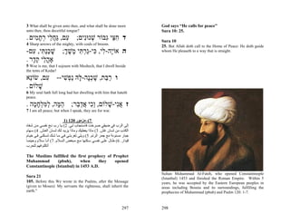 3 What shall be given unto thee, and what shall be done more              God says “He calls for peace”
unto thee, thou deceitful tongue?                                         Sura 10: 25.
. ‫ד ח ֵי ִבּוֹר שׁנוִּים; ִם, ַח ֵי רת ִים‬
    ‫ע גֲּל ְ ָמ‬        ‫ְ נ‬     ‫ִצּ ג‬                                        Sura 10
4 Sharp arrows of the mighty, with coals of broom.                        25. But Allah doth call to the Home of Peace: He doth guide
-‫ה אוָֹה- ִי, ִי-ַר ִי ֶשׁך; שׁכְ ִי, ִם‬
   ‫י ל כּ ג ְ תּ מ ֶ ְ ָ ַ נתּ ע‬                                             whom He pleaseth to a way that is straight.

. ‫אָה ֵי ק ָר‬
   ‫ֳל ֵד‬
5 Woe is me, that I sojourn with Meshech, that I dwell beside
the tents of Kedar!
‫ו ר ַת, שׁכָה- ָהּ ַ ְשׁי-- ִם, שׂוֵֹא‬
  ‫נ‬    ‫ע‬    ִ ‫ַ בּ ָ ְ נ לּ נפ‬
. ‫שׁלוֹם‬
     ָ
6 My soul hath full long had her dwelling with him that hateth
peace.
. ‫ז אִי-שׁלוֹם, ְִי אד ֵר; ה ָה, למּלח ָה‬
   ‫ֵמּ ַ ִ ְ ָמ‬    ‫וכ ֲ ַ בּ‬     ָ ‫ֲנ‬
7 I am all peace; but when I speak, they are for war.

                           1) 120 ‫7(–ﻣﺰﻣﻮر‬
‫إﻟﻰ اﻟﺮب ﻓﻲ ﺿﻴﻘﻲ ﺻ ﺮﺧﺖ ﻓﺎﺳ ﺘﺠﺎب ﻟ ﻲ. 2( ﻳ ﺎ رب ﻧ ﺞ ﻧﻔﺴ ﻲ ﻣ ﻦ ﺷ ﻔﺎﻩ‬
‫اﻟﻜﺬب ﻣﻦ ﻟﺴﺎن ﻏﺶ. 3( ﻣﺎذا ﻳﻌﻄﻴﻚ وﻣﺎذا ﻳﺰﻳ ﺪ ﻟ ﻚ ﻟﺴ ﺎن اﻟﻐ ﺶ. 4( ﺳ ﻬﺎم‬
‫ﺟﺒﺎر ﻣﺴﻨﻮﻧﺔ ﻣﻊ ﺟﻤﺮ اﻟﺮﺗﻢ. 5( وﻳﻠﻲ ﻟﻐﺮﺑﺘ ﻲ ﻓ ﻲ ﻣ ﺎ ﺷ ﻚ ﻟﺴ ﻜﻨﻲ ﻓ ﻲ ﺧﻴ ﺎم‬
‫ﻗﻴﺪار. 6( ﻃ ﺎل ﻋﻠ ﻰ ﻧﻔﺴ ﻲ ﺳ ﻜﻨﻬﺎ ﻣ ﻊ ﻣ ﺒﻐﺾ اﻟﺴ ﻼم. 7( أﻧ ﺎ ﺳ ﻼم وﺣﻴﻨﻤ ﺎ‬
‫أﺗﻜﻠﻢ ﻓﻬﻢ ﻟﻠﺤﺮب‬

The Muslims fulfilled the first prophecy of Prophet
Muhammad        (pbuh),      when     they   opened
Constantinople (Istanbul) in 1453 A.D.
                                                                          Sultan Muhammad Al-Fateh, who opened Constantinople
Sura 21                                                                   (Istanbul) 1453 and finished the Roman Empire. Within 5
105. Before this We wrote in the Psalms, after the Message                years, he was accepted by the Eastern European peoples in
(given to Moses): My servants the righteous, shall inherit the            areas including Bosnia and its surroundings, fulfilling the
earth."                                                                   prophecies of Muhammad (pbuh) and Psalm 120: 1-7.


                                                                  297     298
 