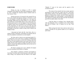 FOREWORD                                                           “Malachi 3” came to his notice and he agreed to the
                                                                   revelations therein.
        During my stay in Lebanon in 1971 I studied
Christianity and worked for Islam while attending law school.              The course of my research took me to many agencies
In 1979, I founded the American Islamic Cultural Center in         and libraries in Salt Lake City, Logan, and USA. I met many
San Antonio, Texas.                                                high-ranking scholars of the Mormon religion, and I had the
                                                                   pleasure to discuss these matters, and all of them agreed that
        During the process of research for the material for my     Muhammad (pbuh) was a great prophet. I received help from
book, many people and agencies relating to Christians as well      these agencies in getting relevant maps and other documentary
as to the people of Jewish faith helped me in my quest for         proof for the subject matter of my book.
knowledge. Rabbi Jacob (an Israeli settler) is a very respected
and well-known Jewish Rabbi whom I met in Salt Lake City.                 I had the chance to exchange views, through letters,
We discussed verse by verse the chapters of the old Testament      with Anis Sharoosh, who is a professor at St. Alive Church,
in Hebrew which I have accounted for in my during the course       and with Ed Decker, who is famous for his film “God
of this discussion, he wept out of love for God and said           Makers.”
categorically that there is no doubt that Muhammad (pbuh) is
the prophet of God and is similar in many ways to Moses, the               While writing this book I have tried my best to be as
Prophet of God.                                                    simple as possible for my general readers so as to make the
                                                                   point home.
        I discussed my book with Mr. Jerry Kent, who is a
scholar of Islam, Christianity, and Judaism. He agreed with me
about the prophecies mentioned in several chapters.

         Mr. Kent said in a letter to me concerning Isaiah 42:1-
7, “I think these verses work well as a prophecy of Muhammad
(pbuh). They do not work as well for the Christian claim that
they refer to Jesus (pbuh) because Jesus came for the Jews not
implies that the cults of graven images will suffer loss and it
might be claimed that Muhammad (pbuh) did the better job of
eradicating those cults.”

        Mr. Kent’s youngest son is now a Muslim. He helped
me in the translation from Hebrew to English.

       Steve Siporin, a professor of History and English at
Utah State University and of Jewish descent, with whom I had
many sittings, was surprised when the details of the chapter


                                                             29    30
 