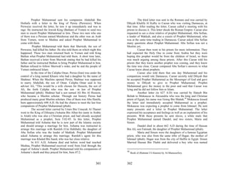 Prophet Muhammad sent his companion Abdullah Bin                          The third letter was sent to the Romans and was carried by
Hothafa with a letter to the king of Persia (Perwaize). When             Dihyah Khalifa Al Kalby to Caesar who was visiting Damascus, at
Perwaize received the letter, he tore it up immediately and was in       that time. After reading the letter, Caesar called a meeting with his
rage. He instructed the Jewish King (Bathan) of Yemen to send two        priests to discuss it. This letter shook the Roman Empire. Caesar also
men to escort Prophet Muhammad to him. These two men who one             requested to see a close relative of prophet Muhammad, Abu Sofian,
of them was a Persian named Murduwae and the other was an Arab           a leader of Makkah, and also a cousin of Prophet Muhammad, who
from Yemen, went to Medina and asked Prophet Muhammad to                 was at the same time trading in Damascus. Caesar asked Abu Sofian
come with them.                                                          many questions about Prophet Muhammad. Abu Sofian was not a
          Prophet Muhammad told them that Sherwah, the son of            Muslim yet.
Perwaize, had killed his father. He also told them on which night this             Caesar then went to his priests for more information. They
happened. These two men returned back to Yemen and told King             had expected the Holy One to come from Arabia but they were
Bathan what Prophet Muhammad had told them. A short time later,          hoping this prophet would be from the children of Israel, so there
Bathan received a letter from Sherwah stating that he had killed his     was much arguing among these priests. After this Caesar told his
father and he instructed Bathan to bring Prophet Muhammad to him.        priests that they knew another prophet was coming, and they knew
Bathan refused to follow Sherwah’s order, and he and the people of       the time was close. Caesar compared Abu Sofian’s answers to what
Yemen embraced Islam.                                                    Caesar knew about prophets.
         In the time of the Calipha Omar, Persia (Iran) was under the              Caesar also told them that one day Muhammad and his
control of a king named Khusro who had a daughter by the name of         companions would rule Damascus. Caesar secretly told Dihyah that
Shahnaz. When the Muslims opened Persia, Shahnaz was supposed            he accepted Prophet Muhammad as the Messenger of God and gave
to marry Abdullah, the son of Omar. Calipha Omar said to his             money to Dihyah to give to Prophet Muhammad. Prophet
adviser Ali, “This would be a wife chosen for Hussein, the son of        Muhammad gave the money to the poor and said that Caesar was
Ali, the forth Calipha who was the son –in law of Prophet                lying and he did not follow him or Islam.
Muhammad (pbuh). Shahnaz had a son named Ali Bin Al Hussein,                       Another letter (in 627 A.D) was carried by Hateeb Bin
who became a Muslim scholar. Through out history Persia had              Beltah to Mokaucus in Alexandria who was the king and Christian
produced many great Muslim scholars. One of them was Abu Hanifa,         priest of Egypt, his name was Goreg Bin Mattah.38 Mokaucus kissed
born approximately 690 A.D. He had the chance to meet the last four      the letter and immediately accepted Muhammad as a prophet.
companions of Prophet Muhammad (pbuh).                                   Mokaucus was expecting a prophet to come from Ishmael. He sent
         The second letter carried by Umro Bin Umayah Al Thamri          many presents and a letter to Prophet Muhammad. The letter
went to the King of Ethiopia (Ashama Bin Alhur-his name in Arabic        expressed his acceptance and feelings as well as an explanation of his
is Atiah) who was also a Christian priest, and had already accepted      presents. With these presents he sent slaves, a white mule that
Muhammad as a prophet, Sura 5:82-85. In this letter, Prophet             Prophet Muhammad named Dandel, and two sisters, Maria and
Muhammad told Ashama that he is now part of the Islamic society          Sireen.
and should arrange a marriage for him. Ashama was instructed to                    Dandel died in about 662 A.D during the time of Hassan
arrange this marriage with Ramleh (Um Habibah), the daughter of          Bin Ali, son Fatimah, the daughter of Prophet Muhammad (pbuh).
Abu Sofian who was the leader of Makkah. Prophet Muhammad                          Maria and Sireen were the daughters of a famous Egyptian
asked Ashama to arrange this marriage. Ramleh’s agent for this           priest, who was also from the same tribe of Hagar, the mother of
marriage was Khaled Bin Saaid, who was her close relative.               Ishmael (pbuh). Hagar was from the city of Haffin in Egypt. Sireen
         In 631 A.D, Ashama died and before word had reached             Married Hassan Bin Thabit and delivered a boy who was named
Medina, Prophet Muhammad received word from God through the
angel of Ashma’s death. Prophet Muhammad told his companions of
Ashama’s death and they prayed for him, Sura 47:2.                       38
                                                                              Book of (Rahmat Ul-Alamin) by Al-Mansourfory.



                                                                 301     302
 