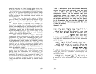 people and called them the Family of Allah, because of this event.     Verse 7, Muhammad is the only Prophet who went
The daughter of Abraha later married Bilal Bin Rabah, who was also     outside his nation and convinced kings and their
a slave from Ethiopia and a close companion of Prophet Muhammad.
Bilal was the one who always performed the call for prayer (Athan)     nations to follow the order of Allah. He and his
during the time of Prophet Muhammad. Bilal later became the            companions “shook” all the nations. The name
governor of Syria and today many black American Muslims call           Muhammad means the praised one in Hebrew
themselves Bilalians.                                                  “Mahmad”. They translated it to mean (desire). This
          Verse 8; this verse describes how pilgrims to Makkah         fits Prophet Muhammad who is the only one desired
always give charity to the people of Makkah. The Makkahns use this
charity to take care of the Kaabah, the city, the pilgrims, and the    by all the nations. God says that He will glorify this
poor.                                                                  latter house and it will remain peaceful, this is the
          Verse 9; Abraham was ordered by God to established two       Kaabah in Makkah.
places for His worship. One in Jerusalem and one in Makkah.            Haggai 2: 6-9.
Abraham built the Kaabah with his oldest son Ishmael (pbuh). And
pilgrims (Jews and Arab) call their journey Hajj. All Jews, many
Christians and Muslims used to face Jerusalem while praying.
Originally Prophet Muhammad also faced Jerusalem to pray, but had
                                                                       ‫ו ִי כֹה אָ ַר ְהָה צ ָאוֹת, עוֹד אַ ַת מ ַט‬
                                                                         ‫ח ְע‬             ‫מ י ו ְב‬           ‫כּ‬
a desire to face Makkah (Qibla). While he was in Medina he
requested Allah to allow the Muslims to do so.
                                                                       , ‫ִיא; ַאִי, מר ִישׁ ֶת- ַשּׁמִם ְ ֶת- ָאָ ֶץ‬
                                                                          ‫ה ו ֲ נ ַ ְ ע א ה ָ ַ י וא ה ר‬
          After seventeen months of Prophet Muhammad’s
immigration to Medina, Allah ordered him that all Muslims in the
                                                                                         . ‫ְ ֶת-הָם, ְ ֶת-החר ָה‬
                                                                                            ‫וא ַ יּ וא ֶ ָ ָ ב‬
world will face the Kaabah (Qibla) in Makkah during their prayers.     6 For thus saith the LORD of hosts: Yet once, it is a little
The Jews came to Prophet Muhammad, Roofaah Bin Kais, Mordam            while, and I will shake the heavens, and the earth, and the sea,
Bin Omro, Kaab Bin Al Ashraf, Al Rabea and Kenda Bin Al Rabeea         and the dry land;
told the Prophet if he faced towards Jerusalem to pray, they would
follow him even the Muslims in Jerusalem face Makkah to pray,            ‫ז ְהר ַשׁ ִי, ֶת- ָל- ַגּוִֹם, וּ ָאוּ, חמ ַת‬
                                                                           ‫וִ ְע ְ תּ א כּ ה י ב ֶ ְדּ‬
Sura 2:142-145. This event for the change of the Qibla took place in
Masjid of Al Qiblatain in Medina, while Prophet Muhammad was            --‫ָל- ַגּוִֹם; וּמ ֵא ִי ֶת-הבִּת הֶה, ָבוֹד‬
                                                                             ‫כּ ה י ִלּ ת א ַ ַי ַזּ כּ‬
praying the noon prayer (Thuhur).
          The original temple built by David in the place chosen by                           . ‫אָ ַר, ְהָה צ ָאוֹת‬
                                                                                                    ‫מ י ו ְב‬
Abraham is now a Mosque. Since Prophet Muhammad opened                 7 and I will shake all nations, and the choicest things of all
Makkah, in 630 A.D. (Deuteronomy 33:2, Isaiah 60:12), it has           nations shall come, and I will fill this house with glory, saith
always been at peace. Jerusalem has never been at peace. It had been   the LORD of hosts.
conquered by the Romans in 70 A.D., who burned the temple. It was
also conquered by the Persians and Babylonians. Even today, there is   . ‫ח ִי הכּ ֶף, ְִי הָ ָב--ְ ֻם, ְהָה צ ָאוֹת‬
                                                                            ‫ל ַ ֶ ס ול ַ זּה נא י ו ְ ב‬
no peace in Jerusalem. Through this direction of prayer to the         8 Mine is the silver, and Mine the gold, saith the LORD of
Kaabah, the latter house has been glorified by God and remains
                                                                       hosts.
peaceful.




                                                               305     306
 