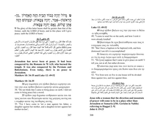 -‫ט ָדוֹל ִהֶה ְבוֹד הבִּת הֶה ָאַ ֲרוֹן , ִן‬
  ‫מ‬      ‫גּ יְי כּ ַ ַי ַזּ ה ח‬                                                                                34) 10 ‫53(–ﻣﺘﻰ‬
 ‫ה ִאשׁוֹן--אָ ַר, ְהָה צ ָאוֹת; וּב ָקוֹם הֶה‬
  ‫ַזּ‬      ‫ַמּ‬      ‫מ י ו ְב‬             ‫ָר‬                                  .‫43( ﻻ ﺗﻈﻨﻮا إﻧﻲ ﺟﺌ ﺖ ﻷﻟﻘ ﻰ ﺳ ﻼﻣﺎ ﻋﻠ ﻰ اﻷرض ، ﻣ ﺎ ﺟﺌ ﺖ ﻷﻟﻘ ﻰ ﺳ ﻼﻣﺎ ﺑ ﻞ ﺳ ﻴﻔﺎ‬
                                                                            ً         ً                                  ً
                                                                                      .‫53( ﻓﺈﻧﻲ ﺟﺌﺖ ﻷﻓﺮق اﻹﻧﺴﺎن ﺿﺪ أﺑﻴﻪ واﻻﺑﻨﺔ ﺿﺪ أﻣﻬﺎ واﻟﻜﻨﺔ ﺿﺪ ﺣﻤﺎﺗﻬﺎ‬
              .‫א ֵן שׁלוֹם, ְ ֻם ְהָה צ ָאוֹת‬
                  ‫נא י ו ְ ב‬        ָ ‫ֶתּ‬
9 The glory of this latter house shall be greater than that of the         Luke 12: 49-52
former, saith the LORD of hosts; and in this place will I give                    49 πυρ ηλθον βαλειν εις την γην και τι θελω
peace, saith the LORD of hosts.'                                            ει ηδη ανηφθη
                                                                           49. "I came to send fire on the earth, and how I wish it
                            6) 2 ‫9(–ﺣﺎﺟﻲ‬                                   were already kindled!
‫6( ﻷﻧﻪ هﻜﺬا ﻗﺎل رب اﻟﺠﻨﻮد ، هﻲ ﻣﺮة ﺑﻌﺪ ﻗﻠﻴﻞ ﻓﺄزﻟﺰل اﻟﺴﻤﻮات واﻷرض‬                 50 βαπτισμα δε εχω βαπτισθηναι και πως σ
‫واﻟﺒﺤ ﺮ واﻟﻴﺎﺑﺴ ﺔ. 7( وأزﻟ ﺰل آ ﻞ اﻷﻣ ﻢ وﻳ ﺄﺗﻲ )ﻣﺎﺣﻤ ﺎد( أو ﺣﻤ ﺪدوﻳﺖ أو‬    υνεχομαι εως ου τελεσθη
‫ﺣﻤﺪوث000 ﻣﺸﺘﻬﻰ آﻞ اﻷﻣﻢ ﻓﺄﻣﻼ هﺬا اﻟﺒﻴﺖ ﻣﺠﺪا ﻗﺎل رب اﻟﺠﻨﻮد. 8( ﻟ ﻲ‬
                      ً              ً                                     50. "But I have a baptism to be baptized with, and how
‫اﻟﻔﻀﺔ وﻟﻲ اﻟﺬهﺐ ﻳﻘﻮل رب اﻟﺠﻨﻮد. 9( ﻣﺠﺪ هﺬا اﻟﺒﻴﺖ اﻷﺧﻴ ﺮ ﻳﻜ ﻮن أﻋﻈ ﻢ‬        distressed I am till it is accomplished!
‫ﻣ ﻦ ﻣﺠ ﺪ اﻷول ﻗ ﺎل رب اﻟﺠﻨ ﻮد وﻓ ﻲ ه ﺬا اﻟﻤﻜ ﺎن أﻋﻄ ﻰ اﻟﺴ ﻼم ﻳﻘ ﻮل رب‬            51 δοκειτε οτι ειρηνην παρεγενομην δουναι
‫اﻟﺠﻨﻮد‬
                                                                           εν τη γη ουχι λεγω υμιν αλλ η διαμερισμον
                                                                           51. "Do [you] suppose that I came to give peace on earth? I
Jerusalem has never been at peace. It had been
                                                                           tell you, not at all, but rather division.
conquered by the Romans in 70 A.D, who burned the
temple. It was also conquered by the Persians and                                52 εσονται γαρ απο του νυν πεντε εν οικω ε
Babylonians. Even today, there is no peace in                              νι διαμεμερισμενοι τρεις επι δυσιν και δυο επι τρ
Jerusalem.                                                                 ισιν
Matthew 10: 34-35 and Luke 12: 49-52                                       52. "For from now on five in one house will be divided:
                                                                           three against two, and two against three.
Matthew 10: 34-35
       34 μη νομισητε οτι ηλθον βαλειν ειρηνην επι                                                        (52-49)12 ‫وﻟﻮﻗﺎ‬
                                                                           ‫94( ﺟﺌﺖ ﻷﻟﻘﻲ ﻧﺎرا ﻋﻠﻰ اﻷرض0 ﻓﻤﺎذا ارﻳﺪ ﻟﻮ اﺿﻄﺮﻣﺖ 0 05( وﻟﻲ ﺻﺒﻐﺔ‬
την γην ουκ ηλθον βαλειν ειρηνην αλλα μαχαιραν                             ‫أﺻﻄﺒﻐﻬﺎ وآﻴﻒ اﻧﺤﺼﺮ ﺣﺘﻰ ﺗﻜﻤﻞ 15( ﻻﻧﻪ ﻳﻜﻮن ﻣﻦ اﻵن ﺧﻤﺴﺔ ﻓﻲ ﺑﻴﺖ واﺣﺪ‬
34. "Do not think that I came to bring peace on earth. I did not           ‫ﻣﻨﻘﺴﻤﻴﻦ ﺛﻠﺜﺔ ﻋﻠﻰ اﺛﻨﻴﻦ واﺛﻨﺎن ﻋﻠﻰ ﺛﻠﺜﺔ0 25( ﻳﻨﻘﺴﻢ اﻷب ﻋﻠﻰ اﻻﺑﻦ واﻻﺑﻦ ﻋﻠﻰ‬
come to bring peace but a sword.                                           0‫اﻷب0 واﻷم ﻋﻠﻰ اﻟﺒﻨﺖ واﻟﺒﻨﺖ ﻋﻠﻰ اﻷم0 واﻟﺤﻤﺎة ﻋﻠﻰ آﻨﺘﻬﺎ واﻟﻜﻨﺔ ﻋﻠﻰ ﺣﻤﺎﺗﻬﺎ‬
       35 ηλθον γαρ διχασαι ανθρωπον κατα του πα
τρος αυτου και θυγατερα κατα της μητρος αυτης κα                          Jesus tells a woman that the direction and mountain
ι νυμφην κατα της πενθερας αυτης                                          of prayer will come to be in a place other than
35. "For I have come to 'set a man against his father, a                  Jerusalem or Samaria [(Mt. Gerizim in Nablis)
daughter against her mother, and a daughter-in-law against her            referring to Haggai 2: 9]
mother-in-law';                                                           John 4: 19-23

                                                                  307     308
 