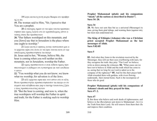Prophet Muhammad (pbuh) and his companions
       19 λεγει αυτω η γυνη κυριε θεωρω οτι προφητ      “shook” all the nations as described in Daniel 7.
ης ει συ                                                Sura 34: 28.
19. The woman said to Him, "Sir, I perceive that
You are a prophet.                                      Sura 34
                                                        28. We have not sent thee but as a universal (Messenger) to
      20 οι πατερες ημων εν τω ορει τουτω προσεκυ
                                                        men, giving them glad tidings, and warning them (against sin),
νησαν και υμεις λεγετε οτι εν ιεροσολυμοις εστιν ο      but most men understand not.
τοπος οπου δει προσκυνειν
20. "Our fathers worshiped on this mountain, and        The King of Ethiopia (Ashama) who was a Christian
you [Jews] say that in Jerusalem is the place where     priest accepted Prophet Muhammad as the last
one ought to worship."                                  messenger of Allah.
       21 λεγει αυτη ο ιησους γυναι πιστευσον μοι ο     Sura 5:82-85
τι ερχεται ωρα οτε ουτε εν τω ορει τουτω ουτε εν ιερ
οσολυμοις προσκυνησετε τω πατρι                         Sura 5
21. Jesus said to her, "Woman, believe Me, the
                                                        83. And when they listen to the revelation received by the
hour is coming when you will neither on this            Messenger, thou wilt see their eyes overflowing with tears, for
mountain, nor in Jerusalem, worship the Father.         they recognise the truth: they pray: "Our Lord! we believe;
       22 υμεις προσκυνειτε ο ουκ οιδατε ημεις προ      write us down among the witnesses. 84. "What cause can we
σκυνουμεν ο οιδαμεν οτι η σωτηρια εκ των ιουδαιω        have not to believe in Allah and the truth which has come to
ν εστιν                                                 us, seeing that we long for our Lord to admit us to the
22. "You worship what you do not know; we know          company of the righteous?" 85. And for this their prayer hath
                                                        Allah rewarded them with gardens, with rivers flowing
what we worship, for salvation is of the Jews.          underneath,- their eternal home. Such is the recompense of
       23 αλλ ερχεται ωρα και νυν εστιν οτε οι αλη      those who do good
θινοι προσκυνηται προσκυνησουσιν τω πατρι εν πν
ευματι και αληθεια και γαρ ο πατηρ τοιουτους ζητε       Prophet Muhammad (pbuh) told his companions of
ι τους προσκυνουντας αυτον                              Ashama’s death and they prayed for him.
23. "But the hour is coming, and now is, when the       Sura 47: 2.
true worshipers will worship the Father in spirit
and truth; for the Father is seeking such to worship    Sura 47
Him.                                                    2. But those who believe and work deeds of righteousness, and
                                                        believe in the (Revelation) sent down to Muhammad - for it is
                                                        the Truth from their Lord,- He will remove from them their ills
                                                        and improve their condition.

                                                  309   310
 