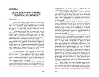 CHAPTER 22                                                                 not the Aloheem. Jesus says that he is the son of David, then how
                                                                           could Jesus be the Lord of David? (Mark 12:35-37).
                                                                                     Verse 1; the phrase “whom ye seek”, is the great messenger
     THE ONE NIGHT JOURNEY OF PROPHET                                      who is like Moses (pbuh) Deut. 18:18. There were no prophets from
      MUHAMMAD TO JERUSALEM AND HIS                                        the children of Israel like Moses (pbuh) Deut. 34:10. This prophet
       ASCENSION TO HEAVENS 621 A.D.                                       that God promised is from the brethren (Ishmael) of the children of
                                                                           Israel, (Prophet Muhammad). The “Messenger of the Covenant”
MALACHI 3:1-15                                                             refers to the Angel Gabriel who will bring the final law and message
                                                                           to the last prophet.
                                                                                     The phrase “whom ye delight in” refers to the coming of
          Malachi (MALAK’KI) in both Hebrew and Arabic means               Prophet Muhammad (pbuh) who is the mercy from God for the
my (God’s) angel. The angel Gabriel (holy spirit) was the angel God        guidance of mankind in general for all ages, and the people of
sent in verse 1. Gabriel was sent to great Prophets only who carried       scriptures that were earnestly awaiting this prophet who had been
great messages. Gabriel is the highest of all angels. In this verse God    foretold in their scriptures. But the companions of the prophet
says that “He” will send Angel Gabriel to prepare the way for              including the Christians and Jews were the best qualified people for
Prophet Muhammad to ascend into Heaven.                                    this reward who were happy to obey and sacrifice themselves for
          As we mentioned Moses made his covenant with Allah in            God, to spread His word through the           QURAN         and    the
Sinai for the sake of the children of Israel, but as mentioned in this     teachings of the Prophet.
chapter Prophet Muhammad ascended into Heavens to make                               After the death of Prophet Muhammad’s wife Khadijah, and
covenant with Allah to show that Prophet Muhammad is the leader            his uncle Abu Talib who was the leader of Kaabah and a very strong
and the last of all the Prophets. And that this covenant is the greatest   supporter of Prophet Muhammad (pbuh) against the people of
and the last of all the covenants for all nations and all times.           Makkah, God showed the prophet a great miracle. In the year 621
          God also says that His messenger will suddenly visit His         A.D., 13 months before his immigration to Medina, the Angel
temple. The only temple at that time was in Jerusalem. The people of       Gabriel woke Prophet Muhammad (pbuh) to bring him to Jerusalem
Makkah have never called the Kaabah a temple. Angel Gabriel had            for the even of Isra and Miraj (ascension into heaven), Sura 53:1-18.
not been sent by God to contact anyone since Jesus was saved and           Angel Gabriel brought a special animal, the Boraq, for Prophet
raised to Heaven, until Gabriel was sent to tell Muhammad (pbuh) of        Muhammad (pbuh) to make the journey, Deut 33:17, “His glory is
God’s revelation in the mount of Hera 610 A.D. This is why the             like the firstling of his bullock, and his horns are like the horns of
word “will” is used in the verse to describe the future event.             unicorns: with them he shall push the people together to the ends of
                                                                           the earth: and they are the ten thousands of E’phra-im, and they are
          The word “suddenly” is used to describe the coming of the        the thousands of Ma-nas’seh.” Boraq means lightning in both
Prophet to Jerusalem from far away, and Allah made this journey            Hebrew and Arabic which is much faster than the speed of sound. In
very quick, Sura 17:1. All the prophets that came from the children        the Jerusalem Temple, Prophet Muhammad (pbuh) led all the
of Israel lived and worshipped in Jerusalem. The word “Lord” in the        prophets who were sent before him, in prayer. After the prayer,
verse is translated from Hebrew and Arabic to mean Master, not             Prophet Muhammad (pbuh) was raised by Angel Gabriel through the
God. In this verse the phrase “His temple” is used to describe the         seven levels of heaven, where he saw Angel Gabriel in his true form,
temple of Jerusalem built by David (pbuh).                                 not in his human image.
          In Psalm 110 verse 1, “A Psalm of David”, God (The Lord                     It was also here that Prophet Muhammad (pbuh), through
Yahweh) is talking about the Master (Lord Aloheem-a description of         Angel Gabriel, made his great covenant with God (Allah). He was
a man who is greater than David). The word Aloheem is describing           then returned to Jerusalem, and using the Boraq, returned to Makkah.
Prophet Muhammad, not Jesus (pbut). Jesus himself states that he is        This miracle occurred all in one night. Prophet Abraham (pbuh) was
                                                                           allowed to use the Boraq to visit his son Ishmael (pbuh) in Makkah.

                                                                   315     316
 