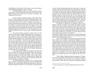 3,000 Makkans at the battle of Uhud. Uhud is a mount near Medina.         the meat. Prophet Muhammad (pbuh) ate a small piece of meat, and
Prophet Muhammad (pbuh) was again victorious.                             said that this bone had told him that it had been poisoned. When he
          The Rabbi Mekharik, who was a Muslim, became a martyr           told her that the meat was poisoned she accepted this as proof that he
in this battle. And before the battle he had convinced his tribes to be   is a prophet and she became a Muslim. Prophet Muhammad (pbuh)
Muslims because this prophet will be victorious on Saturday, (the         asked her why she tried to kill him. She answered that if he was a
Sabbath day for the Jews).                                                prophet, the poison would not harm him. If he was a king he would
                                                                          have died and they would be sure that he was not the prophet they
         On three separate occasions, members of these tribes broke       were waiting for. Later, the friend of the Prophet, who had also eaten
the terms of the agreement with Prophet Muhammad (pbuh). They             the meat died, and Zaynab was executed for killing him.45 When the
wanted to keep the agreement only when it served their purpose. The       leaders of Beni-Nadir heard what had happened to the other tribes,
first occasion (624 A.D.) was when a Muslim woman went to a               they challenged Prophet Muhammad (pbuh) and his companions.
jeweler of Bani-Kenekah to purchase some jewelry; the jeweler lifted                The people of Khyber had an agreement with the non-
her clothing to expose her private parts and made fun of her. She         Muslim Arab tribe of Gotfan. If the Gotfan tribe helped to defend
became angry and a Muslim man came to her defense. The Jewish             Khyber, the farmers of Khyber would give them half of their harvest.
men killed him, and later challenged the Muslims to a fight. Prophet      Soon after the soldiers from Gotfan left their village, they heard
Muhammad (pbuh) sieged them for 15 days and nights. The Jews              voices coming from their village, and thought Prophet Muhammad
finally surrendered and came under the rule of Prophet Muhammad           (pbuh) and his companions had attacked the village. They returned to
(pbuh).                                                                   their village and did not go to Khyber. It took the Muslims fifteen
         The second incident occurred in August 626 A.D. with             days to capture and control the city of Khyber.
members of Bani-Nadir. Prophet Muhammad went to their place to            The leaders of Khyber made an agreement with Prophet Muhammad
solve a dispute, because a Muslim (Amoro Bin Umayyah Althomery)           (pbuh) that the Khyber people could remain on their land but would
had killed two persons from Medina (Beni-Amar) by mistake.                pay him 36% of their harvest each year.
Prophet Muhammad (pbuh) went to the leaders of Beni-Nadir to ask                    Safia was the daughter of the king Hoyey Bin Ahtab of Bani
them to serve as mediators in this matter. He requested that they try     Nadir. Safia was first married to Salaam Bin Mushkim and later
and convince Beni-Amar to accept a compensation of payment for            married Kanana Bin Al Rabee. Before Prophet Muhammad (pbuh)
the accidental death of these two men. Omro Bin Juhash designed a         captured Khyber, Safia had a dream. In her dream, she saw the moon
plan to kill Prophet Muhammad (pbuh). Omro was on the roof and            had fallen from the sky and into her lap. She told her husband of her
planned to drop a large stone on the head of Prophet Muhammad             dream, which he interpreted to mean that she would marry Prophet
(pbuh). planned to drop a large Salaam Bin Mushkim told Omro not          Muhammad (pbuh). Her husband became very angry and beat her
to make this attempt because Allah will tell Prophet Muhammad             until a green mark was left on her face, and divorced her. Safia did
(pbuh) because he is a great prophet.                                     marry Prophet Muhammad (pbuh) and later told him that she had
          The Angel told the Prophet that someone was trying to kill      overheard a conversation that her father had with her uncle Yasser.
him. He quickly left the place and returned to Medina. He came back       During this conversation, the two men admitted that Muhammad
with his army and surrounded Beni-Nadir. They asked Prophet               (pbuh) was the prophet they have been waiting for. She died in 671
Muhammad (pbuh) to let them leave Medina. They moved to Syria             A.D.
and Tema. The brother of Omro Bin Juhash became a Muslim and                        When Prophet Muhammad (pbuh) immigrated to Medina,
remained behind. Yamin Bin Omro and Abu Said Bin Wahab also               each tribe of the children of Israel that lived in Arabia sent members
became Muslims and remained in Medina.                                    to see if this prophet was the one they were waiting for. Many of
         The third incident that occurred was by a woman, Zaynab          them returned to their tribes and reported that Muhammad (pbuh)
Bent Al Hareth, from Khyber (Beni-Nadir), and wife of Salaam Bin
Mushkim. She invited Prophet Muhammad (pbuh) and his friend (Al
Busher Bin Buraa Bin Maror) to eat at her home. She had poisoned          45
                                                                               Sonnan Al Daramy, part I (narrated by Muhammad Bin Omer Al Lethi.

                                                                  319     320
 