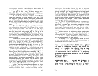 was the prophet mentioned in their Scriptures. Safia’s father and         mutual defense pact with the Levites to judge them, or they could
uncle were among those who went to Medina.                                have the Torah judge them, or they could have Prophet Muhammad
          The story of Safia is told in the Bible, Malachi 2:14-17.       (pbuh) be their judge. They picked Sa'ad Bin Moath. Sa'ad decided to
Malachi 2:8-13 also relate to the children of Levi, and the reason        kill the Levite fighters. Prophet Muhammad (pbuh) said to Sa'ad, and
why Prophet Muhammad (pbuh) was sent to them.                             in front of everyone, that Sa'ad’s judgment was according to God, as
          In verse 4, those children of Israel who became Muslims         mentioned in the Torah (Deuteronomy 20:10-16). Some of these
would again be accepted by God, as they were “in the days of old.”        Levites converted to Islam. Mohammed Bin Khab Al Khuraadi, who
God once again will accept (through Islam) Judah and Jerusalem,           became a Muslim, later became a scholar. Prophet Muhammad
once the Muslims had taken care of this area from the other powers        (pbuh) was again victorious on Saturday.
(Romans, Persia etc.) that ruled there. This will be accepted by God                In Isaiah 65:11, God is talking about the children of Levi.
“as in former years” the time of David. (Also read Malachi 3:7, 9,        God says they have forgotten and cheated God as mentioned in
and 14.)                                                                  Malachi 3:3. In verse 12, God says he will sent a sword (Prophet
          The tribe of Bani Khuraida, the largest tribe of the Levites,   Muhammad (pbuh)) to kill them, because they did not accept to
lived in Fadouk and Khyber and Wadi Al Qura. Khyber was their             follow Prophet Muhammad (pbuh) and they chose to make a
largest and strongest city with a stone will and doors. The king of       relationship with idol worshippers against him (pbuh), Sura 3:72, and
Beni-Khuraida was Khab Bin Asaad. King Hoyey Bin Ahtab of                 78 and 110.
Beni-Nadir and Kanana Bin Al Rabee went to Khab to try and                          Verse 13 says that the Muslims will take all of the children
persuade him to join them and fight Prophet Muhammad. The reason          of Levi’s possessions, and leave them with nothing. God calls the
why King Hoyey and Kanana went to Khab was because of the 627             Muslims his servants who have joy in their pure hearts (verse 14).
A.D. defeat of the coalition of Jewish/Non-Muslim Arab tribes at the                In verse 15 God says that He has cursed the children of
battle of Al Ahzab.                                                       Levi, and calls the Muslims His pious believers.
          To defeat this coalition, Prophet Muhammad (pbuh) and his                 In Proverbs 12:1-21, God explains what will be the reward
companions went into Mount Sela, which is just outside Medina             for those who understand and follow God’s instructions, and the
(Isaiah 42:11), and used the mount as an advantage point and as a         punishments for those who disobey God’s laws.
shield. Khab told his people that all they knew that Prophet
Muhammad (pbuh) was the prophet they were all waiting for. Khab           Verse 1; God says that Prophet Muhammad (pbuh)
also said that they should follow Prophet Muhammad (pbuh). They
told Khab that they would not follow Prophet Muhammad (pbuh).             will come to Jerusalem suddenly. And make this
Khab then suggested that they kill all their women and children and       journey very quickly. God showed him a great
fight Prophet Muhammad (pbuh). He knew through the Bible that             miracle occurred all on one night, 621 A.D. Verse 3;
they will lose the battle with this prophet as in Malachi 3:14.           God describes the fate of the sons of Levi, to purify
          They refused to kill their women and children but still         them and subjugate them under the rule of Prophet
decided to join the coalition and fight the Prophet. Before Prophet
Muhammad (pbuh) even received a challenge, he prepared himself            Muhammad (pbuh).
and his soldiers. The Muslims surrounded the Levites. Prophet             Malachi 3: 1-14.
Muhammad (pbuh) told them that they knew he was the Prophet
mentioned in the Torah. They did not deny this, but they would not
accept Prophet Muhammad (pbuh) because they wanted that prophet           ;‫,וּפָה-דרך לפָי‬
                                                                            ‫ִנּ ֶ ֶ ְ ְ ָנ‬   ‫א הְִי שֹׁלח מ ְאָ ִי‬
                                                                                             ‫ֵ ַ ַל כ‬     ‫ִ ננ‬
to be form among them. The Levites decided to fight.
          After 21 days, on a Saturday, Muslims defeated the Levites.     ‫וּפ ְאֹם ָבוֹא ֶל- ֵי ָלוֹ ָאָדוֹן ֲשׁר-אַ ֶם‬
                                                                            ‫אֶ תּ‬          ‫י א הכ ה‬            ‫ִת‬
Prophet Muhammad (pbuh) gave the Levites three choices. They
could have Sa'ad Bin Moath, a Muslim from Median who had a

                                                                  321     322
 