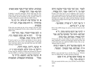 ‫מב ְשׁים, וּמ ְאַך הבּ ִית ֲשׁר-אַ ֶם חפ ִים‬
   ‫ַ ל ְ ַ ְר א ֶ תּ ֲ ֵצ‬           ִ ‫ְ ַק‬                            ‫ַשּׁ ֶר ;וּ ְעֹשׁ ֵי שׂ ַר-שׂ ִיר אַלמָה ְָתוֹם‬
                                                                         ‫ְ ָ נ וי‬    ‫לָק ב ְק ְכ ָכ‬
             . ‫הֵה- ָא--אָ ַר, ְהָה צ ָאוֹת‬
                  ‫מ י ו ְב‬         ‫ִנּ ב‬                              . ‫וּמ ֵי-ֵר, ְלֹא ְ ֵאוִּי--אָ ַר, ְהָה צ ָאוֹת‬
                                                                           ‫ַ טּ ג ו יר נ מ י ו ְ ב‬
1 Behold, I send My messenger, and he shall clear the way            5 And I will come near to you to judgment; and I will be a
before Me; and the Lord, whom ye seek, will suddenly come            swift witness against the sorcerers, and against the adulterers,
to His temple, and the messenger of the covenant, whom ye            and against false swearers; and against those that oppress the
delight in, behold, he cometh, saith the LORD of hosts.              hireling in his wages, the widow, and the fatherless, and that
                                                                     turn aside the stranger from his right, and fear not Me, saith the
    ‫ב וּ ִי מכל ֵל ֶת-יוֹם בּוֹאוֹ, וּ ִי ָעֹ ֵד‬
     ‫מ ה מ‬                 ‫מ ְ ַ ְכּ א‬                                LORD of hosts.
   ‫בּה ָאוֹתוֹ: ִי-הוּא כּ ֵשׁ מצ ֵף, וּ ְבֹ ִית‬
     ‫ְא ְ ָ ר כ ר‬             ‫כּ‬        ‫ְ ֵר‬                                 -‫ו ִי אִי ְהָה, לֹא שִׁי ִי; ְאַ ֶם בֵּי‬
                                                                              ‫ָ נ ת ו תּ ְנ‬             ‫כּ ֲנ י ו‬
                                 . ‫מכבּ ִים‬
                                     ‫ְ ַ ְס‬                                                   . ‫ֲַקֹב, לֹא כ ִי ֶם‬
                                                                                                 ‫ְל ת‬           ‫יע‬
2 But who may abide the day of his coming? And who shall             6 For I the LORD change not; and ye, O sons of Jacob, are not
stand when he appeareth? For he is like a refiner's fire, and like   consumed.
fullers' soap;
                                                                           ‫ז ל ִי ֵי ֲבֹ ֵי ֶם סר ֶם מח ַי, ְלֹא‬
                                                                               ‫ְמ מ א ת כ ַ ְ תּ ֵ ֻ קּ ו‬
     -‫ג ְָשׁב מצ ֵף וּמט ֵר, כּ ֶף, ְט ַר ֶת‬
        ‫וי ַ ְ ָ ר ְ ַ ה ֶ ס ו ִ ה א‬
                                                                       ‫שׁמר ֶם--שׁוּבוּ א ַי ְאָשׁוּ ָה א ֵי ֶם, אָ ַר‬
                                                                        ‫ֵל ו ב ֲל כ מ‬                    ‫ְ ַ ְתּ‬
,‫בֵּי-לִי ְִ ַק אֹ ָם, כָּ ָב ְככּ ֶף; ְ ָיוּ‬
   ‫ת ַ זּה ו ַ ָ ס וה‬          ‫וזקּ‬    ‫ְנ ֵו‬
                                                                             . ‫ְהָה צ ָאוֹת ;ַאמר ֶם, בּ ֶה ָשׁוּב‬
                                                                                   ‫וֲ ַ ְתּ ַמּ נ‬         ‫י ו ְב‬
               . ‫ַיהָה, מִישׁי מְ ָה, בּצד ָה‬
                  ‫ל ו ַ גּ ֵ ִ נח ִ ְ ָ ק‬                             7 From the days of your fathers ye have turned aside from
3 And he shall sit as a refiner and purifier of silver; and he       Mine ordinances, and have not kept them. Return unto Me, and
shall purify the sons of Levi, and purge them as gold and            I will return unto you, saith the LORD of hosts. But ye say:
silver; and there shall be they that shall offer unto the LORD       'Wherein shall we return?'
offerings in righteousness.
                                                                        ‫ח הִק ַע אָ ָם ֱלֹ ִים, ִי אַ ֶם קֹב ִים‬
                                                                          ‫ְע‬     ‫ֲיְבּ ד א ה כּ תּ‬
            ,‫ד ְער ָה, ַיהָה, מְ ַת ְהוּ ָה‬
              ‫ו ָ ְ ב ל ו ִ נח י ד‬
                                                                         ,‫אֹ ִי, ַאמר ֶם, בּ ֶה קב ֲנוּך: המּ ֲשׂר‬
                                                                           ֵ ‫ת וֲ ַ ְתּ ַמּ ְ ַע ָ ַ ַע‬
. ‫ִירוּשׁ ִָם-- ִי ֵי עוֹ ָם, וּ ְשִׁים ק ְמִֹיֹּת‬
     ‫כּ מ ל כ ָ נ ַד נ‬                ‫ו ָל‬
4 Then shall the offering of Judah and Jerusalem be pleasant                                         . ‫ְה ְרוּ ָה‬
                                                                                                        ‫וַתּ מ‬
unto the LORD, as in the days of old, and as in ancient years.       8 Will a man rob God? Yet ye rob Me. But ye say: 'Wherein
                                                                     have we robbed Thee?' In tithes and heave-offerings.
     ‫ה ְקרב ִי א ֵי ֶם, ל ִשׁ ָט, ְהִי ִי ֵד‬
      ‫ו ָ ַ ְתּ ֲ ל כ ַמּ ְ פּ ו ָ י ת ע‬
                                                                                 ‫ט בּמּא ָה אַ ֶם ֵאָ ִים, ְאֹ ִי אַ ֶם‬
                                                                                  ‫ַ ְ ֵר תּ נ ר ו ת תּ‬
‫בּמ ַשּׁ ִים וּבמָא ִים, וּבִשׁבּ ִים‬
  ‫ַנּ ְ ָע‬      ‫ַ ְכ ְ פ ַ ְנֲפ‬         ‫ממ ֵר‬
                                        ‫ְ ַה‬
                                                                                                . ‫קֹב ִים-- ַגּוֹי, ֻלּוֹ‬
                                                                                                    ‫ְע ה כּ‬
                                                                     9 Ye are cursed with the curse, yet ye rob Me, even this whole
                                                                     nation.

                                                             323     324
 