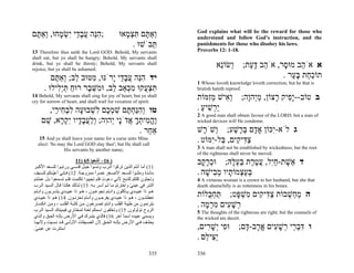 God explains what will be the reward for those who
‫;הֵה עב ַי ִשׂ ָחוּ, ְאַ ֶם‬
 ‫ִנּ ֲ ָד י ְ מ ו תּ‬                                 ‫ְאַ ֶם תּצ ָאוּ‬
                                                     ‫ו תּ ִ ְמ‬              understand and follow God’s instruction, and the
                                                        . ‫ֵבֹשׁוּ‬
                                                              ‫תּ‬            punishments for those who disobey his laws.
13 Therefore thus saith the Lord GOD: Behold, My servants                  Proverbs 12: 1-18.
shall eat, but ye shall be hungry; Behold, My servants shall
drink, but ye shall be thirsty; Behold, My servants shall
rejoice, but ye shall be ashamed;
                                                                                    ‫א אֹ ֵב מוּ ָר, אֹ ֵב דּ ַת; ְשׂוֵֹא‬
                                                                                     ‫ו נ‬    ‫ה ָע‬        ‫ה ס‬
         ‫יד הֵה עב ַי ָרֹנּוּ, ִטּוּב ֵב; ְאַ ֶם‬
          ‫מ ל ו תּ‬            ‫ִנּ ֲ ָד י‬                                                                  . ‫תוֹכ ַת בּ ַר‬
                                                                                                           ‫ַח ָע‬
                                                                           1 Whoso loveth knowledge loveth correction; but he that is
      . ‫תּצ ֲקוּ מכּ ֵב ֵב, וּ ִשּׁ ֶר רוּח תִֵּילוּ‬
           ‫ַ ְ יל‬    ‫ִ ְ ע ִ ְא ל מ ֵ ב‬                                    brutish hateth reproof.
14 Behold, My servants shall sing for joy of heart, but ye shall
cry for sorrow of heart, and shall wail for vexation of spirit.
                                                                           ‫ב טוֹב--ִָיק ָצוֹן, מְהָה; ְ ִישׁ מִמּוֹת‬
                                                                               ‫וא ְ ז‬    ‫ֵי ו‬     ‫יפ ר‬
      ,‫טו ְהַח ֶם שׁמ ֶם ִשׁבוּ ָה לב ִי ַי‬
        ‫וִנְּתּ ִ ְכ ל ְ ע ִ ְח ר‬                                            . ‫ַ ְשׁיע‬
                                                                             ַ ִ ‫יר‬
                                                                           2 A good man shall obtain favour of the LORD; but a man of
    ‫ֶה ִיתך ֲדָֹי ְהִה; ְלעב ָיו ִק ָא, שׁם‬
     ֵ ‫ו ֱ מ ְ ָ א נ י ו וַ ֲ ָד י ְ ר‬                                     wicked devices will He condemn.

                                    . ‫אַ ֵר‬
                                       ‫ח‬                                   ‫ג לֹא-ִכּוֹן אָ ָם בּ ֶשׁע; ְשֹׁ ֶשׁ‬
                                                                             ‫ו ר‬       ַ ‫ד ְר‬    ‫י‬
    15 And ye shall leave your name for a curse unto Mine
   elect: 'So may the Lord GOD slay thee'; but He shall call
                                                                           . ‫צ ִי ִים, ַל-ִמּוֹט‬
                                                                                ‫ַדּ ק בּ י‬
                His servants by another name;                              3 A man shall not be established by wickedness; but the root
                                                                           of the righteous shall never be moved.
                          11) 65 ‫) 61– أﺷﻌﻴﺎ‬
‫11( أﻣﺎ أﻧﺘﻢ اﻟﺬﻳﻦ ﺗﺮآﻮا اﻟ ﺮب وﻧﺴ ﻮا ﺟﺒ ﻞ ﻗﺪﺳ ﻲ ورﺗﺒ ﻮا ﻟﻠﺴ ﻌﺪ اﻷآﺒ ﺮ‬
                                                                           ‫ד ֵשׁת-חִל, עט ֶת בּע ָהּ; וּכר ָב‬
                                                                             ‫ְ ָק‬      ‫א ֶ ַי ֲ ֶר ַ ְל‬
‫ﻣﺎﺋ ﺪة وﻣﻠﺌ ﻮا ﻟﻠﺴ ﻌﺪ اﻷﺻ ﻐﺮ ﺧﻤ ﺮا ﻣﻤﺰوﺟ ﺔ. 21( ﻓ ﺈﻧﻲ أﻋﻴ ﻨﻜﻢ ﻟﻠﺴ ﻴﻒ‬
            ّ                         ً                                    . ‫בּע ְמוֹ ָיו מ ִישׁה‬
                                                                              ָ ‫ְ ַצ ת ְב‬
‫وﺗﺠﺜﻮن آﻠﻜﻢ ﻟﻠﺬﺑﺢ ﻷﻧﻲ دﻋﻮت ﻓﻠﻢ ﺗﺠﻴﺒﻮا ﺗﻜﻠﻤ ﺖ ﻓﻠ ﻢ ﺗﺴ ﻤﻌﻮا ﺑ ﻞ ﻋﻤﻠ ﺘﻢ‬       4 A virtuous woman is a crown to her husband; but she that
‫اﻟﺸﺮ ﻓﻲ ﻋﻴﻨﻲ واﺧﺘﺮﺗﻢ ﻣ ﺎ ﻟ ﻢ أﺳ ﺮ ﺑ ﻪ. 31( ﻟ ﺬﻟﻚ هﻜ ﺬا ﻗ ﺎل اﻟﺴ ﻴﺪ اﻟ ﺮب‬
                                                            ّ              doeth shamefully is as rottenness in his bones.
‫ه ﻮ ذا ﻋﺒﻴ ﺪي ﻳ ﺄآﻠﻮن واﻧ ﺘﻢ ﺗﺠﻮﻋ ﻮن ، ه ﻮ ذا ﻋﺒﻴ ﺪي ﻳﺸ ﺮﺑﻮن واﻧ ﺘﻢ‬
‫ﺗﻌﻄﺸ ﻮن ، ه ﻮ ذا ﻋﺒﻴ ﺪي ﻳﻔﺮﺣ ﻮن وأﻧ ﺘﻢ ﺗﺤﺰﻧ ﻮن. 41( ه ﻮ ذا ﻋﺒﻴ ﺪي‬
                                                                           ‫ה מ ְשׁבוֹת צ ִי ִים ִשׁ ָט; תּח ֻלוֹת‬
                                                                               ‫ַ ְבּ‬     ‫ַדּ ק מ ְ פּ‬    ְ ‫ַח‬
‫ﻳﺘﺮﻧﻤﻮن ﻣﻦ ﻃﻴﺒﺔ اﻟﻘﻠﺐ واﻧ ﺘﻢ ﺗﺼ ﺮﺧﻮن ﻣ ﻦ آﺂﺑ ﺔ اﻟﻘﻠ ﺐ ، وﻣ ﻦ اﻧﻜﺴ ﺎر‬       . ‫ְשׁ ִים מר ָה‬
                                                                              ‫ר ָ ע ִ ְמ‬
‫اﻟﺮوح ﺗﻮﻟﻮﻟﻮن, 51( وﺗﺨﻠﻔﻮن اﺳﻤﻜﻢ ﻟﻌﻨﺔ ﻟﻤﺨﺘﺎري ﻓﻴﻤﻴﺘ ﻚ اﻟﺴ ﻴﺪ اﻟ ﺮب‬         5 The thoughts of the righteous are right; but the counsels of
‫وﻳﺴﻤﻲ ﻋﺒﻴﺪﻩ اﺳﻤﺎ ﺁﺧﺮ 61( ﻓﺎﻟﺬي ﻳﺘﺒ ﺮك ﻓ ﻲ اﻷرض ﺑﺈﻟ ﻪ اﻟﺤ ﻖ واﻟ ﺬي‬
                                                        ً                  the wicked are deceit.
‫ﻳﺤﻠ ﻒ ﻓ ﻲ اﻷرض ﺑﺈﻟ ﻪ اﻟﺤ ﻖ ﻷن اﻟﻀ ﻴﻘﺎت اﻷوﻟ ﻰ ﻗ ﺪ ﻧﺴ ﻴﺖ وﻷﻧﻬ ﺎ‬
.‫اﺳﺘﺘﺮت ﻋﻦ ﻋﻴﻨﻲ‬
 ّ                                                                         ,‫ו דּב ֵי ְשׁ ִים א ָב- ָם; וּ ִי ְשׁ ִים‬
                                                                              ‫פ יָר‬       ‫ִ ְר ר ָ ע ֱר דּ‬
                                                                           . ‫ַ ִי ֵם‬
                                                                              ‫יצּ ל‬
                                                                     335   336
 
