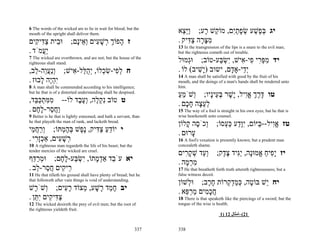 6 The words of the wicked are to lie in wait for blood; but the
mouth of the upright shall deliver them.                            ‫יג בּ ֶשׁע שׂפתִם, מוֹ ֵשׁ ָע; ֵֵַא‬
                                                                      ‫ו יּצ‬     ‫ק ר‬   ‫ְפ ַ ְ ָ ַ י‬
‫וּ ֵית צ ִי ִים‬
   ‫ב ַדּ ק‬                ;‫ז ָפוֹך ְשׁ ִים ְ ֵיָם‬
                           ‫ה ְ ר ָ ע וא נ‬                           . ‫מצּ ָה צ ִיק‬
                                                                        ‫ִ ָר ַדּ‬
                                                                    13 In the transgression of the lips is a snare to the evil man;
. ‫ֲַמֹד‬
     ‫יע‬                                                             but the righteous cometh out of trouble.
7 The wicked are overthrown, and are not; but the house of the
righteous shall stand.                                              ‫יד מפּ ִי ִי- ִישׁ, ִשׂ ַע-טוֹב; וְּמוּל‬
                                                                        ‫ג‬          ‫ִ ְר פ א י ְ בּ‬
,‫ח ל ִי-שׂ ְלוֹ, ְה ַל- ִישׁ; ְַעֵה- ֵב‬
   ‫ונ ֲ ו ל‬   ‫ְפ ִ כ י ֻ לּ א‬                                        . ‫ְֵי-אָ ָם, ישוב )ָשׁיב( לוֹ‬
                                                                            ִ‫י‬          ‫יד ד‬
                                                                    14 A man shall be satisfied with good by the fruit of his
. ‫ִהֶה ָבוּז‬
     ‫יְי ל‬                                                          mouth, and the doings of a man's hands shall be rendered unto
8 A man shall be commended according to his intelligence;           him.
but he that is of a distorted understanding shall be despised.
                                                                    ‫טו דּרך אִיל, ָשׁר בּ ֵיָיו; ְשֹׁמע‬
                                                                    ֵַ ‫ו‬         ‫ֶ ֶ ְ ֱו י ָ ְע נ‬
,‫ט טוֹב ִק ֶה, ְע ֶד לוֹ-- ממּתכּ ֵד‬
  ‫ִ ִ ְ ַבּ‬     ‫נְל וֶב‬                                              . ‫לע ָה ח ָם‬
                                                                       ‫ְ ֵצ ָכ‬
. ‫ַח ַר-ל ֶם‬
   ‫ו ֲ ס ָח‬                                                         15 The way of a fool is straight in his own eyes; but he that is
9 Better is he that is lightly esteemed, and hath a servant, than   wise hearkeneth unto counsel.
he that playeth the man of rank, and lacketh bread.
                                                                    ‫טז אִיל-- ַיּוֹם, ִַָע כּ ְסוֹ; ְכֹ ֶה ָלוֹן‬
                                                                       ‫ו ס ק‬       ‫יוּ ד ַ ע‬     ‫ֱו בּ‬
‫י יוֹדע צ ִיק, ֶ ֶשׁ בּה ְתּוֹ; ְרח ֵי‬
 ‫וַ ֲמ‬       ‫ֵ ַ ַ דּ נפ ְ ֶ מ‬                                       . ‫ָרוּם‬
                                                                         ‫ע‬
. ‫ְשׁ ִים, אַכָ ִי‬
   ‫ְ זר‬     ‫רָע‬                                                     16 A fool's vexation is presently known; but a prudent man
10 A righteous man regardeth the life of his beast; but the         concealeth shame.
tender mercies of the wicked are cruel.
                                                                    ‫יז ִָיח ֱמוָּה, ִַיד צ ֶק; ְ ֵד שׁק ִים‬
                                                                       ‫וע ְ ָ ר‬   ‫יפ ַ א נ יגּ ֶ ד‬
‫יא עֹ ֵד אַד ָתוֹ, ִשׂ ַע-ל ֶם; וּמר ֵף‬
  ‫ְ ַדּ‬      ‫ב ְמ י ְ בּ ָח‬                                           . ‫מר ָה‬
                                                                       ‫ִ ְמ‬
. ‫ֵי ִים ח ַר- ֵב‬
   ‫ר ק ֲס ל‬                                                         17 He that breatheth forth truth uttereth righteousness; but a
11 He that tilleth his ground shall have plenty of bread; but he    false witness deceit.
that followeth after vain things is void of understanding.
                                                                    ‫יח ֵשׁ בּוֹ ֶה, כּמד ְרוֹת ח ֶב; וּ ְשׁוֹן‬
                                                                        ‫ל‬      ‫ָר‬   ‫ט ְ ַ ְק‬      ‫י‬
‫יב ח ַד ָשׁע, ְצוֹד ר ִים; ְשֹׁ ֶשׁ‬
   ‫ו ר‬          ‫ָמ ר ָ מ ָע‬                                         . ‫חכ ִים מר ֵא‬
                                                                       ‫ֲ ָמ ַ ְ פּ‬
. ‫צ ִי ִים ִ ֵן‬
   ‫ַ דּ ק יתּ‬                                                         18 There is that speaketh like the piercings of a sword; but the
12 The wicked desireth the prey of evil men; but the root of        tongue of the wise is health.
the righteous yieldeth fruit.
                                                                                            1) 12 ‫12(–أﻣﺜﺎل‬


                                                              337   338
 