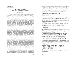 CHAPTER 1                                                                 Himself as mentioned in His Scriptures (Bible and Qur’an). We are
                                                                          not allowed to add or to omit anything from his description. No one
                                                                          will share with Allah, His name or His actions. Allah has prohibited
                 ALLAH (THE GOD)                                          worshipping any graven image, even those that Allah had praised,
             THE ONE AND ONLY SAVIOR                                      Exodus 20(1-9). There is no mediator in worshipping Allah.
                    (ONENESS)
                                                                          Allah is The One and the Only God.
         Allah is the proper name for the Creator in Arabic and in        Isaiah 46: 5-9
English the only proper word is (The God). The word Allah (Al-
Elah) means the only mabbood, the only God to be worshipped. It
only Him to be worshipped.
         Allah is the one and the only God, Isaiah 46:9, 44:6. Sura
                                                                           .‫ה ל ִי תד ְיוִּי, ְ ַשׁווּ; ְת ְשׁלוִּי, ְִד ֶה‬
                                                                             ‫ְ מ ְ ַ מּ נ ות ְ ו ַ מ ִ נ ונ ְ מ‬
21:22, Sura 23:91 & Sura 3:18 Allah has no partner or equal, Isaiah       5 To whom will ye liken Me, and make Me equal, and
46:5,6,14 and Micah 7:18-19, Sura 42:11. Allah is the creator of          compare Me, that we may be like?
everything. Allah is the only one who can give and take life away,
Sura 25:58, Sura 3:156. He is the only one who can raise the dead         ;‫ו הָ ִים ָ ָב מ ִיס, ְכ ֶף בּקֶּה ִשׁקֹלוּ‬
                                                                                 ְ ‫ַ זּ ל זה ִ כּ ו ֶ ס ַ ָ נ י‬
and he is the only savior, Deut. 32 (39-40), Isaiah 43 (11),Sura 39:36,
Sura 39:44. All worship is to Allah alone, Deut 6:13, Isaiah 45:5, 6-     -‫ִשׂ ְרוּ צוֹ ֵף ְֲַשׂהוּ ֵל, ִסְדוּ אַף‬
                                                                                  ‫ר ויע ֵ א י ְ גּ‬       ‫יְכּ‬
14, Sura 20:14. No one’s eyes had ever nor can anyone ever see
Allah, John 1:18, nor can we imagine or conceptualize Allah                .‫ִשׁתּ ֲווּ‬
                                                                              ‫י ְ ַח‬
(Matthew 23:9), Sura 42:51, Sura 6:103and Sura 43:84. Allah sees
and knows everything. Allah is the best example of everything that is
                                                                          6  Ye that lavish gold out of the bag, and weigh silver in the
good. Allah is the better than any thing that a human being is capable    balance; ye that hire a goldsmith, that he make it a god, to fall
of describing. Sura 6:80. Allah is the creator of time and space;         down thereto, yea, to worship.
therefore, He is not affected by time or space. Sura 4:126. Allah
never changes but can change every thing. Sura 2:255 and Sura 112:        ,‫ז ִשּׂ ֻהוּ ַל-כּ ֵף ִסבּ ֻהוּ ְִַי ֻהוּ תח ָיו‬
                                                                             ‫י ָ א ע ָ ת י ְ ְ ל וינּ ח ַ ְ תּ‬
1-4. He remembers everything, and forgets nothing.
                                                                          ‫ְֲַמֹד--מ ְקוֹמוֹ, לֹא ָ ִישׁ; אַף-ִצ ַק‬
                                                                            ‫יְע‬         ‫ימ‬           ‫ִמּ‬      ‫ויע‬
         Allah never gets tired and never needs rest, Isaiah 40:28.
Allah has no obligations and does not adhere to any natural or man         .‫א ָיו ְלֹא ַעֶה, מצּ ָתוֹ לֹא יוֹשׁי ֶנּוּ‬
                                                                              ‫ִ ע‬           ‫ֵל ו יֲנ ִ ָר‬
made laws, Numbers 23:19. Allah, not humans, chose which men              7  He is borne upon the shoulder, he is carried, and set in his
would be His Messenger and His Prophet. Allah has created all that        place, and he standeth, from his place he doth not remove; yea,
is good. Allah has shown us the difference between good and evil,         though one cry unto him, he cannot answer, nor save him out
and guides us towards the good. He permits us to make the choice
between good and evil and that we are responsible for our decisions
                                                                          of his trouble.
and actions. Allah is all forgiving and merciful to all who repent, by
His will starting from Adam to the last day of judgment, Sura 2:37,
                                                                          ‫ח ְִרוּ-זֹאת, ְה ְאֹשׁשׁוּ; ָשׁיבוּ‬
                                                                             ִ‫ה‬      ָ ‫וִת‬         ‫זכ‬
Sura 74:38, Sura 31:33 Sura 42:25 and Sura 39:53, Micah 7:18-
19,Ezekiel 18:20-33,Exodus 34:6-8.
                                                                           .‫פוֹשׁ ִים, ַל- ֵב‬
                                                                             ‫ְע ע ל‬
         Allah should be loved totally and absolutely from our hearts     8 Remember this, and stand fast; bring it to mind, O ye
and souls, Deuteronomy 13(1-4). No one will ask Allah what He             transgressors.
does, but Allah will ask us what we do, Sura 21:23. Allah describes

                                                                   33     34
 