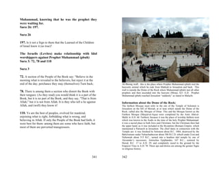 Muhammad, knowing that he was the prophet they
were waiting for.
Sura 26: 197.

Sura 26

197. Is it not a Sign to them that the Learned of the Children
of Israel knew it (as true)?

The Israelis (Levites) make relationship with Idol
worshippers against Prophet Muhammad (pbuh)
Sura 3: 72, 78 and 110

Sura 3

72. A section of the People of the Book say: "Believe in the
morning what is revealed to the believers, but reject it at the
end of the day; perchance they may (themselves) Turn back;            Al-Boraq wall: this is the place where Prophet Muhammad (pbuh) tied the
                                                                      heavenly animal which he rode from Makkah to Jerusalem and back. This
                                                                      wall is outside the Dome of the Rock where Muhammad (pbuh) met all other
78. There is among them a section who distort the Book with           prophets and then ascended into the heavens (Miraj), 621 A.D. Prophet
their tongues: (As they read) you would think it is a part of the     Muhammad (pbuh) reached Jerusalem “suddenly” as stated in Malachi
Book, but it is no part of the Book; and they say, "That is from
Allah," but it is not from Allah. It is they who tell a lie against   Information about the Dome of the Rock:
Allah, and (well) they know it!                                       The farthest Mosque must refer to the site of the Temple of Solomon is
                                                                      Jerusalem on the hill of Moriah, at or near which stands the Dome of the
                                                                      Rock, called also the Mosque of Omar. This and the Mosque known as the
110. Ye are the best of peoples, evolved for mankind,                 Farthest Mosque (Masjid-ul-Aqsa) were completed by the Amir Abd-ul-
enjoining what is right, forbidding what is wrong, and                Malik in A.H. 68. Farthest, because it was the place of worship farthest west
believing in Allah. If only the People of the Book had faith, it      which was known to the Arabs in the time of the holy Prophet Muhammad:
were best for them: among them are some who have faith, but           it was a sacred place to both Jews and Christians, but the Christians then had
                                                                      the upper hand, as it was included in the Byzantine (Roman) Empire, which
most of them are perverted transgressors.                             maintained a Patriarch at Jerusalem. The chief dates in connection with the
                                                                      Temple are: it was finished by Solomon about B.C. 1004; destroyed by the
                                                                      Babylonians under Nebuchadnezzar about 586 B.C.D; rebuilt under Ezra and
                                                                      Nehemiah about 515 B.C.; turned into a heathen idol temple by one of
                                                                      Alexander’s successors, Antiochus Epiphandes, 167 B.C.; restored by
                                                                      Herod, B.C. 17 to A.D. 29; and completely razed to the ground by the
                                                                      Emperor Titus in A.D. 70. These ups and downs are among the greater Signs
                                                                      in religious history.


                                                               341    342
 