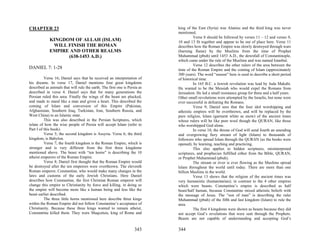 CHAPTER 23                                                                  king of the East (Syria) was Alanius and the third king was never
                                                                            mentioned.
                                                                                      Verse 8 should be followed by verses 11 – 12 and verses 9,
             KINGDOM OF ALLAH (ISLAM)                                       10 and 13 fit together and appear to be out of place here. Verse 11
              WILL FINISH THE ROMAN                                         describes how the Roman Empire was slowly destroyed through wars
             EMPIRE AND OTHER REALMS                                        (burning flame) by the Muslims from the time of Prophet
                   (638-1453 A.D.)                                          Muhammad (pbuh) until 1453 A.D., the downfall of Constantinople,
                                                                            which came under the rule of the Muslims and was named Istanbul.
                                                                                      Verse 12 describes the other rulers of the area between the
DANIEL 7: 1-28                                                              time of the Roman Empire and the coming of Islam (approximately
                                                                            300 years). The word “season” here is used to describe a short period
          Verse 16; Daniel says that he received an interpretation of       of historical time.
his dreams. In verse 17, Daniel mentions four great kingdoms                          In 165 B.C. a Jewish revolution was lead by Juda Makabi.
described as animals that will rule the earth. The first one is Persia as   He wanted to be the Messiah who would expel the Romans from
described in verse 4. Daniel says that for many generations the             Jerusalem. He led a small resistance group for three and a half years.
Persian ruled this area. Finally the wings of the beast are plucked,        Other small revolutions were attempted by the Israelis, but none were
and made to stand like a man and given a heart. This described the          ever successful in defeating the Romans.
coming of Islam and conversion of this Empire (Pakistan,                              Verse 9; Daniel sees that the four idol worshipping and
Afghanistan, Southern Iraq, Turkistan, Iran, Southern Russia, and           atheistic empires will be overthrown, and will be replaced by the
West China) to an Islamic state.                                            pure religion, Islam (garment white as snow) of the ancient times
          This was also described in the Persian Scriptures, which          whose rulers will be like pure wool though the QURAN, like those
relate of how the wise people of Persia will accept Islam (refer to         who worshipped God alone.
Part I of this book).                                                                 In verse 10, the throne of God will send fourth an unending
          Verse 5; the second kingdom is Assyria. Verse 6; the third        and overgrowing fiery stream of light (Islam) to thousands of
kingdom, is Babylon.                                                        followers who spread Islam through the QURAN (as the books were
          Verse 7; the fourth kingdom is the Roman Empire, which is         opened), by learning, teaching and practicing.
stronger and is very different from the first three kingdoms                          This also applies to hidden scriptures, misinterpreted
mentioned above. The beast with “ten horns” is describing the 10            scriptures, and prophecies fulfilled either from the Bible, QURAN,
atheist emperors of the Roman Empire.                                       or Prophet Muhammad (pbuh).
          Verse 8; Daniel first thought that the Roman Empire would                   The stream or river is ever flowing as the Muslims spread
be destroyed after the ten emperors were overthrown. The eleventh           Islam throughout the world until today. There are more than one
Roman emperor, Constantine, who would make many changes in the              billion Muslims in the world.
laws and customs of the early Jewish Christians. Here Daniel                          Verse 13 shows that the religion of the ancient times was
describes how Constantine, the first Christian Roman emperor will           very humanistic (humanitarian); in contrast to the 4 other empires
change this empire to Christianity by force and killing, in doing so        which were beasts. Constantine’s empire is described as half
the empire will become more like a human being and less like the            beast/half human, because Constantine mixed atheistic beliefs with
beast earlier described.                                                    the message of Jesus. The “son of man” is describing the ruler
          The three little horns mentioned here describe three kings        Muhammad (pbuh) of the fifth and last kingdom (Islam) to rule the
within the Roman Empire did not follow Constantine’s acceptance of          area.
Christianity. Because these three kings wanted to remain atheist,                     The first 4 kingdoms were shown as beasts because they did
Constantine killed them. They were Maqcetuis, king of Rome and              not accept God’s revelations that were sent through the Prophets.
                                                                            Beasts are not capable of understanding and accepting God’s

                                                                    343     344
 